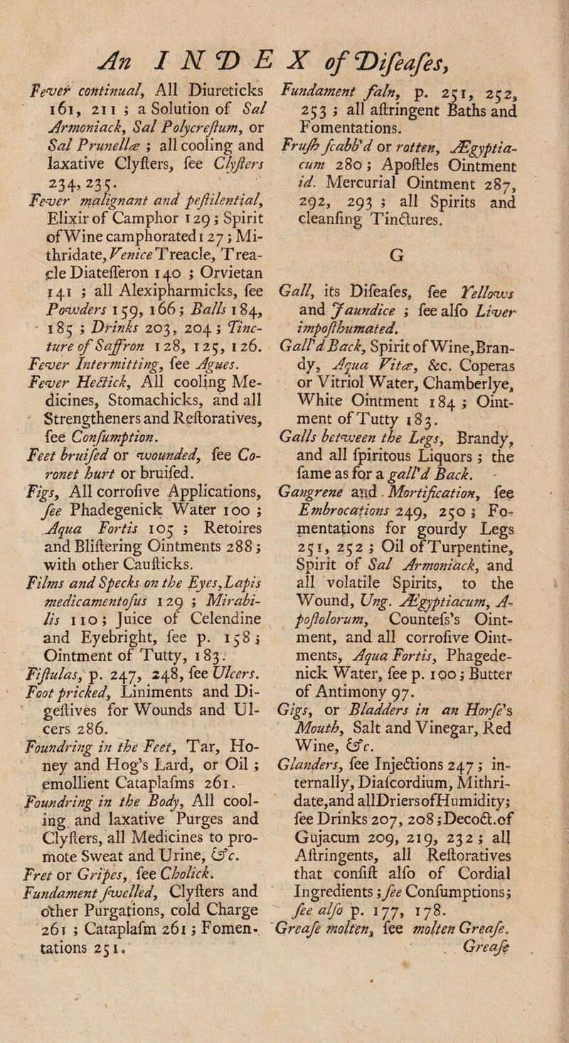 fewer continual, All Diureticks 161, 211 ; a Solution of Sal Arsnoniack, Sal Polycrefium, or Sal Prunella ; all cooling and laxative Clyflers, fee Clyfiers 234, 235. fewer malignant and pefiilcntial. Elixir of Camphor 129 ; Spirit of Wine camphorated 1 27; Mi- t\sn6.^te,Venice Treacle, Trea¬ cle Diatefferon 140 ; Orvietan 141 ; all Alexipharmicks, fee Powders 159, 166; Balls 1 84, ■ 185 ; Drinks 203, 204 ; Finc- ture of Saffron 128, 125, 126. Fever Intermitting, fee Agues. Fever He Nick, All cooling Me¬ dicines, Stomachicks, and all Strengtheners and Rehoratives, fee Confumption. Feet bruifed or wounded, fee Co¬ ronet hurt or bruifed. Figs, All corrofive Applications, fee Phadegenick Water 100 ; Aqua Fortis 105 ; Retoires and Bliftering Ointments 288; with other Caufticks. Films and Specks on the Eyes,Lapis medic ament ofus 129; Mirabi- lis 110; Juice of Celendine and Eyebright, fee p. 15 8 j Ointment of Tutty, 183. Fiflulas, p. 247, 248, fee Ulcers. Foot pricked. Liniments and Di- gehives for Wounds and Ul¬ cers 286. Foundling in the Feet, T ar. Ho¬ ney and Hog’s Lard, or Oil; emollient Cataplafms 261. Foundring in the Body, All cool¬ ing. and laxative Purges and Clyllers, all Medicines to pro¬ mote Sweat and Urine, &amp;c. Fret or Gripes, fee Cholick. Fundament fwelled, ClyIters and other Purgations, cold Charge 261 ; Cataplafm 261; Fomen- tations 251. Fundament fain, p. 251, 252, 253 ; all aftringent Baths and Fomentations. Frujh fcabb'd or rotten, JEgyptia- cum 280; Apoftles Ointment id. Mercurial Ointment 287, 292, 293 ; all Spirits and cleanfing Tinctures. G Gall, its Difeafes, fee Yellows and Jaundice ; fee alfo Liver impofihumated, GalldBack, Spirit of Wine,Bran- dy, Aqua Vita, See. Coperas or Vitriol Water, Chanriberlye, White Ointment 184 ; Oint¬ ment of Tutty 183. Galls between the Legs, Brandy, and all fpiritous Liquors; the fame as fqr a gall'd Back. Gangrene a?id Mortification, fee Embrocations 249, 250 1 Fo¬ mentations for gourdy Legs 251, 252 ; Oil of Turpentine, Spirit of Sal Armoniack, and all volatile Spirits, to the W ound, Ung. JEgyptiacum, A- pofiolorum, Countefs’s Oint¬ ment, and all corrofive Oint-? ments. Aqua Fortis, Phageae- nick Water, fee p. 100; Butter of Antimony 97. Gigs, or Bladders in an Horfe's Mouth, Salt and Vinegar, Red Wine, &amp;c. Glanders, fee Injections 247; in¬ ternally, Diafcordium, Mithri- date,and allDriersofHumidity; fee Drinks 207, 208 iDecod.of Gujacum 209, 219, 232; al] Altringents, all Reftoratives that confift alfo of Cordial Ingredients; fee Confumptions; fee alfo p. 177, 178. Greafe molten, fee molten Greafe. .. Greafe
