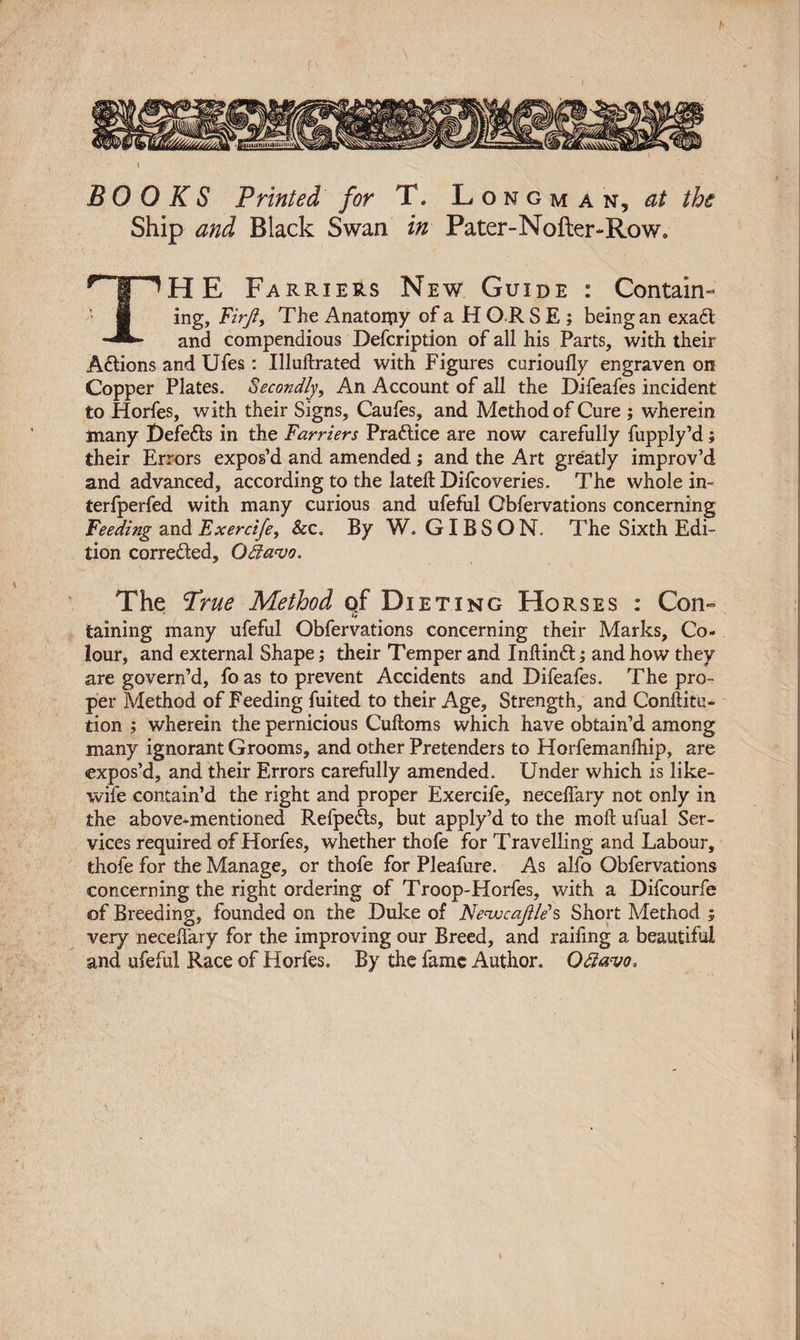 \ BOOKS Printed for T. Longman^ at the Ship and Black Swan in Pater-Nofter-Row, T^HE Farriers New Guide : Contain- ■ ing, Firjiy The Anatomy of a H O R S E ; being an exadt and compendious Defcription of all his Parts, with their Actions and Ufes : Illuftrated with Figures curioully engraven on Copper Plates. Secondly, An Account of all the Difeafes incident to Horfes, with their Signs, Caufes, and Method of Cure ; wherein many Defedts in the Farriers Practice are now carefully fupply’d; their Errors expos’d and amended; and the Art greatly improv’d and advanced, according to the lateft Difcoveries. The whole in- terfperfed with many curious and ufeful Obfervations concerning Feeding and Exercife, Sec. By W. GIBSON. The Sixth Edi¬ tion corrected, Qda'vo. The Prue Method qf Dieting Horses : Con- taining many ufeful Obfervations concerning their Marks, Co¬ lour, and external Shape; their Temper and Inftindt; and how they are govern’d, foas to prevent Accidents and Difeafes. The pro¬ per Method of Feeding fuited to their Age, Strength, and Conftitu- tion ; wherein the pernicious Cuftoms which have obtain’d among many ignorant Grooms, and other Pretenders to Horfemanlhip, are expos’d, and their Errors carefully amended. Under which is like- wife contain’d the right and proper Exercife, necelfary not only in the above-mentioned Refpedts, but apply’d to the moft ufual Ser¬ vices required of Horfes, whether thofe for Travelling and Labour, thofe for the Manage, or thofe for Pleafure. As alfo Obfervations concerning the right ordering of Troop-Horfes, with a Difcourfe of Breeding, founded on the Duke of Ne&lt;vucajlle&gt;s Short Method ; very neceffary for the improving our Breed, and raifing a beautiful and ufeful Race of Horfes. By the fame Author. Qdlavo*