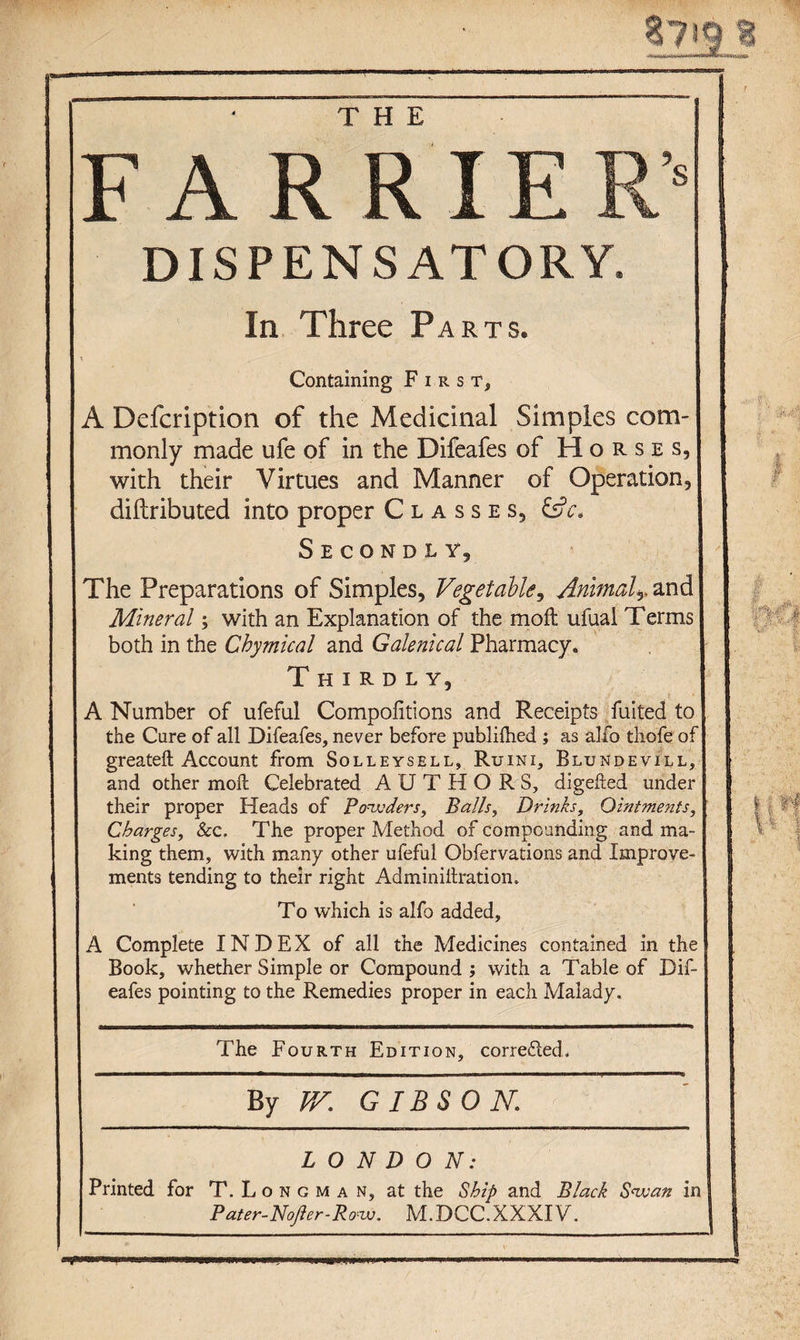 F A R R IE R’’ DISPENSATORY. In Three Parts. \ Containing First, A Dcfcription of the Medicinal Simples com¬ monly made ufe of in the Difeafes of Horses, with their Virtues and Manner of Operation, diftributed into proper Classes, EsV- Secondly, The Preparations of Simples, Vegetable, Animal. and Mineral; with an Explanation of the moil ufual Terms both in the Chymical and Galenical Pharmacy. Thirdly, A Number of ufeful Compolitions and Receipts fuited to the Cure of all Difeafes, never before publilhed ; as alfo thofe of greateft Account from Solleysell, Ruini, Blundevill, and other moll Celebrated AUTHORS, digefted under their proper Heads of Powders, Balls, Drinks, Ointments, Charges, &amp;c. The proper Method of compounding and ma¬ king them, with many other ufeful Obfervations and Improve¬ ments tending to their right Adminiilration. To which is alfo added, A Complete INDEX of all the Medicines contained in the Book, whether Simple or Compound ; with a Table of Dif¬ eafes pointing to the Remedies proper in each Malady. The Fourth Edition, corrected. By VV. GIBS OK LONDON: Printed for T.Longman, at the Ship and Black Swan in Pater- Nojler - R ow. M.DCC.XXXIV.