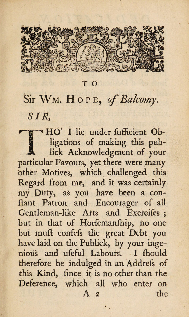 l Sir Wm. Hope, of Balcomy. SIR, r~|r™'&lt;s HO* I lie under fufficient Ob- I ligations of making this pub- JL lick Acknowledgment of your particular Favours, yet there were many other Motives, which challenged this Regard from me, and it was certainly my Duty, as you have been a con- ftant Patron and Encourager of all Gentleman-like Arts and Exercifes ; but in that of Horfemanfhip, ho one but muft confefs the great Debt you have laid on the Publick, by your inge¬ nious and ufeful Labours. I fhould therefore be indulged in an Addrefs of this Kind, fince it is no other than the Deference, which all who enter on