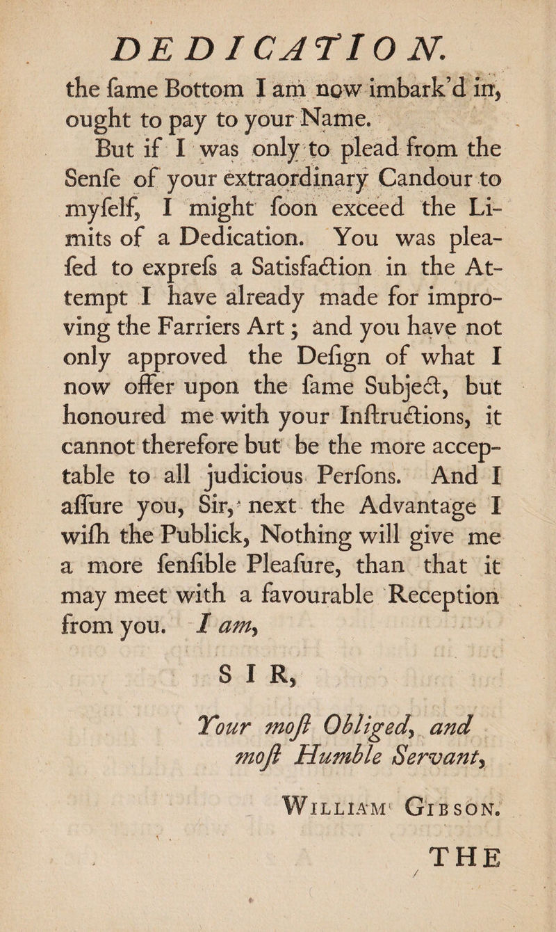 DEDICATION. the fame Bottom I am now imbark’d in, ought to pay to your Name. But if I was only to plead from the Senfe of your extraordinary Candour to myfelf, I might foon exceed the Li¬ mits of a Dedication. You was plea- fed to exprefs a Satisfaction in the At¬ tempt I have already made for impro¬ ving the Farriers Art; and you have not only approved the Defign of what I now offer upon the fame Subject, but honoured me with your InftruCtions, it cannot therefore but be the more accep¬ table to all judicious Perfons. And I affure you, Sir,' next the Advantage I wifli the Publick, Nothing will give me a more fenfible Pleafure, than that it may meet with a favourable Reception from you. I am-&gt; S I R, Tour mofi Obliged^ and mofi Humble Servant^ William1 Gibson.