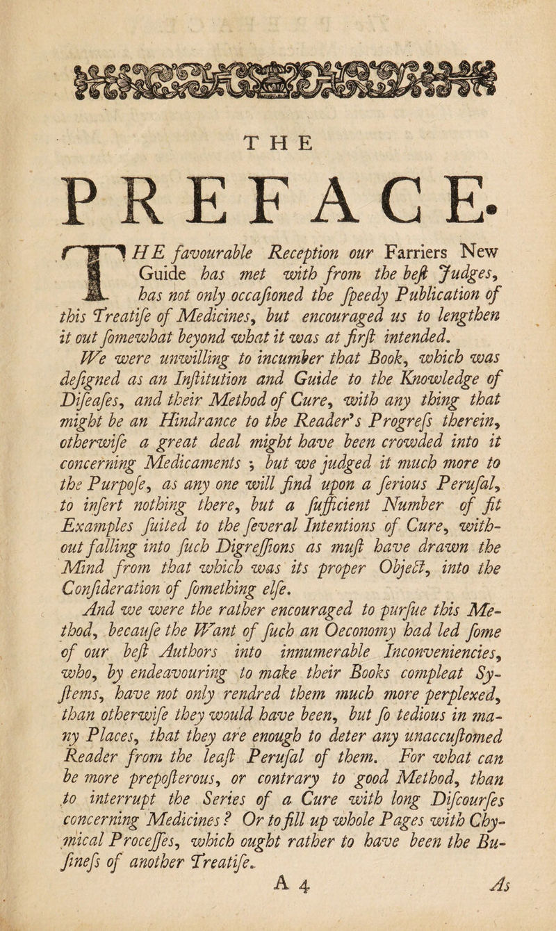 PREFACE. T1 HE favourable Reception our Farriers New Guide has met with from the befi Judges, has not only occafioned the fpeedy Publication of this Freatife of Medicines, but encouraged us to lengthen it out fomewhat beyond what it was at firft intended. We were unwilling to incumber that Book, which was deftgned as an Inftitution and Guide to the Knowledge of Difeafes, and their Method of Cure, with any thing that might be an Hindrance to the Reader’s Progrefs therein, ctherwife a great deal might have been crowded into it concerning Medicaments •, but we judged it much more to the Purpoje, as any one will find upon a ferious Perufal, to infert nothing there, but a fujficient Number of fit Examples fuited to the feveral Intentions of Cure, with¬ out falling into fuch Bigrejfions as muft have drawn the Mind from that which was its proper Object, into the Confideration of fomething elfe. And we were the rather encouraged to purfue this Me¬ thod, becaufe the V/ant of fuch an Oeconomy had led fome of our beft Authors into innumerable Inconveniencies, who, by endeavouring to make their Books compleat Sy- ftems, have not only rendred them much more perplexed, than otherwife they would have been, but fo tedious in ma¬ ny Places, that they are enough to deter any unaccuftomed Reader from the leaf Perufal of them. For what can be more prepofterous, or contrary to good Method, than to interrupt the Series of a Cure with long Difcourfes concerning Medicines ? Or to fill up whole Pages with Chy¬ me al Procejfes, which ought rather to have been the Bu- finefs of another Treatife..
