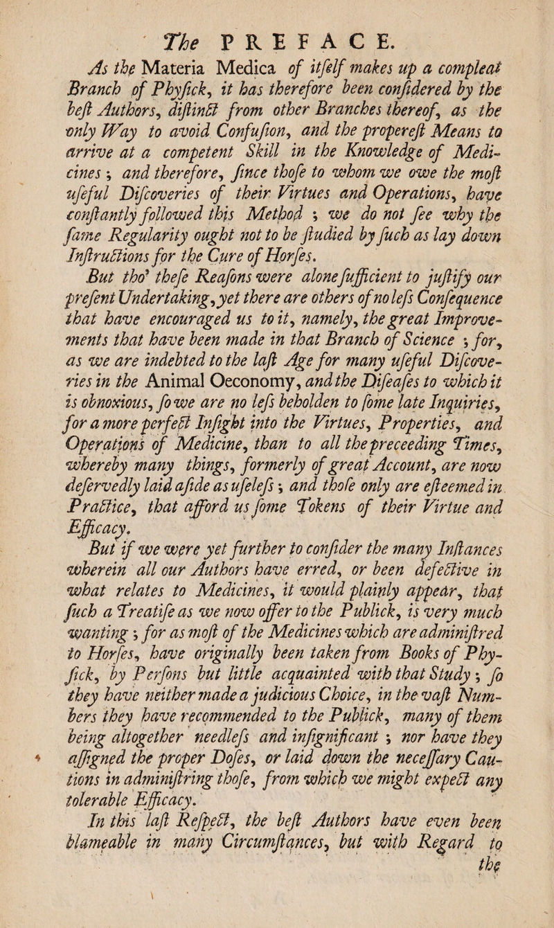 As the Materia Medica of itfelf makes up a compleat Branch of Phyfick, it has therefore been confidered by the left Authors, diftind from other Branches thereof \ as the •only Way to avoid Confufion, and the propereft Means to arrive at a competent Skill in the Knowledge of Medi¬ cines ; and therefore, fince thofe to whom we owe the moft ufeful Difcoveries of their Virtues and Operations, have conftantly followed this Method ; we do not fee why the fame Regularity ought not to be ftudied by fuch as lay do wn Inftrudions for the Cure of Horfes. But thcr thefe Reafons were alone fufficient to juftify our prefent Undertakings yet there are others ofnolefs Confequence that have encouraged us to it, namely, the great Improve¬ ments that have been made in that Branch of Science for, as we are indebted to the lafi Age for many ufeful Difcove¬ ries in the Animal Oeconomy, and the Difeafes to which it is obnoxious, fo we are no lefs beholden to fome late Inquiries, for a more perfect Infight into the Virtues, Properties, and Operations of Medicines than to all the preceeding TimcSs whereby many thingSs formerly of great Accounts are now defervedly laid afide as ufelefs; and thofe only are efteemed in Pradices that afford us fome Tokens of their Virtue and Efficacy. ' ' But if we wore yet further to confider the many Inflames wherein all our Authors have erred^ or been defective in what relates to MedicineSs it would plainly appears that fuch a Treatifeas we now offer to the Publicks is very much wanting; for as moft of the Medicines which are adminiftred to HorfeSs have originally been taken from Books of Phy¬ fick s by Perfons but little acquainted with that Study ; fo they have neither made a judicious Choices inthevaft Plum¬ bers they have recommended to the Publicks many of them being altogether needlefs and infignificant \ nor have they affgned the proper DofeSs or laid down the neceffary Cau¬ tions in adminiftring thofe, from which we might exped any tolerable Efficacy. In this laft Refpeds the beft Authors have even been blmeable in many Circumftances&gt; but with Regard to