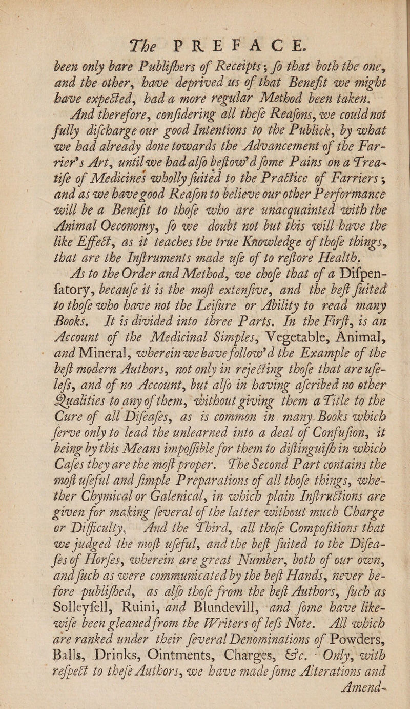 been only hare Puhlijhers of Receipts; fo that both the one, and the other, have deprived us of that Benefit we might have expected) had a more regular Method been taken. And therefore, confidering all thefe Reafons, we could not fully difcharge our good Intentions to the Publick, by what we had already done towards the Advancement of the Far¬ rier's Art, until we hadalfo beftow'dfome Pains on a Frea- tife of Medicines wholly fuited to the Practice of Farriers; and as we have good Reafon to believe our other Performance will be a Benefit to thofe who are unacquainted with the Animal Oeconomy, fo we doubt not but this will have the like Efifedl, as it teaches the true Knowledge of thofe things&gt; that are the Inftruments ?nade ufe of to reftore Health. As to the Order and Method, we chofe that of a Difpen- fatory, becaufe it is the moft extenfive, and the beft fuited to thofe who have not the Leifure or Ability to read many Books. It is divided into three Parts. In the Fir ft, is an Account of the Medicinal Simples, Vegetable, Animal, and Mineral, wher ein we have follow'd the Exa?nple of the beft modern Authors, not only in rejecting thofe that are ufe- lefsi and of no Account, but alfo in having afcribed no other Qualities to any of them, without giving them a Fitle to the Cure of all Difeafes, as is common in many Books which ferve only to lead the unlearned into a deal of Confufion, it being by this Means impoffible for them to diftinguifh in which Cafes they are the moft proper. Fhe Second Part contains the moftufeful and fimple Preparations of all thofe things, whe¬ ther Chymical or Galenical, in which plain Inftruflions are given for making fever al of the latter without much Charge or Difficulty, And the Third, all thofe Compofilions that we judged the moft ufeful, and the beft fuited to the Difea¬ fes of Horfes, wherein are great Number, both of our own, and fuch as were communicated by the beft Hands, ?iever be¬ fore publifhed, as alfo thofe from the beft Authors, fuch as Solleyfell, Ruini, and Blundevill, and fo?ne have like- wife been gleaned from the Writers of lefs Note. All which are ranked under their fever al Denominations of Powders, Balls, Drinks, Ointments, Charges, &amp;c. ■ Only, with refpedi to thefe Authors, we have made fome Alterations and Amend-