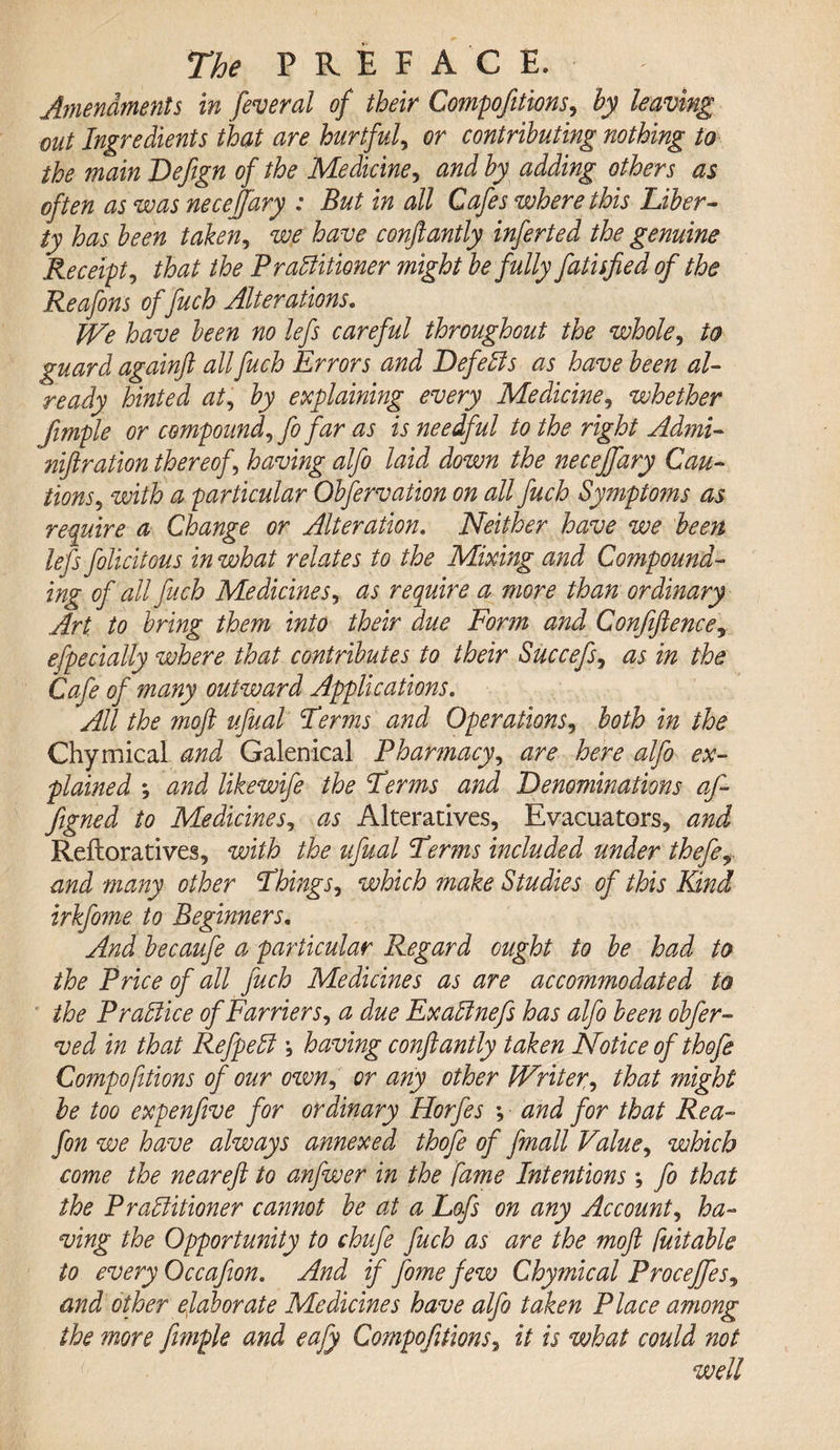 Amendments in federal of their Compofitions, hy leaving out Ingredients that are hurtful, or contributing nothing to the main Defegn of the Medicine, and by adding others as often as was necejfary : But in all Cafes where this Liber¬ ty has been taken, we have conftantly inferted the genuine Receipt, that the Practitioner might be fully fatisjied of the Reafons of fuch Alterations. We have been no lefs careful throughout the whole, to guard againft all fuch Errors and Defects as have been al¬ ready hinted at, by explaining every Medicine, whether fimple or compound, fo far as is needful to the right Admi- niftration thereof , having alfo laid down the necejfary Cau¬ tions, with a particular Obfervation on all fuch Symptoms as require a Change or Alteration. Neither have we been lefs folicitous in what relates to the Mixing and Compound- ing of all fuch Medicines, as require a more than ordinary Art to bring them into their due Form and Confiftencey efpecially where that contributes to their Succefs, as in the Cafe of many outward Applications. All the moft ufual Perms and Operations, both in the Chymical and Galenical Pharmacy, are here alfo ex¬ plained ; and likewife the Perms and Denominations af- figned to Medicines, as Alteratives, Evacuators, and Reftoratives, with the ufual Perms included under thefey and many other Phings, which ?nake Studies of this Kind irkfome to Beginners. And becaufe a particular Regard ought to be had to the Price of all fuch Medicines as are acco?nmodated to the Practice of Farriers, a due ExaCinefs has alfo been obfer- ved in that RefpeCt * having confiantly taken Notice of thofe Compofitions of our own, or any other Writer^ that might be too expenfive for ordinary Horfes *, and for that Rea- fon we have always annexed thofe of fmall Value, which come the neareft to anfwer in the fame Intentions; fo that the Practitioner cannot be at a Lofs on any Account, ha¬ ving the Opportunity to chufe fuch as are the moft fuitable to every Occafion. And if fome few Chymical Procejfes^ and other elaborate Medicines have alfo taken Place among the more fimple and eafiy Compofitions, it is what could not well