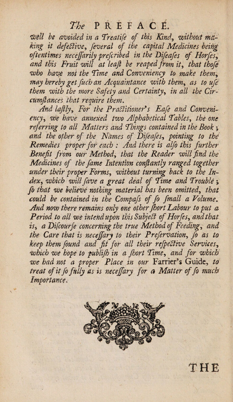 Dotll he avoided in a Treatife of this Kind, without ma¬ king it defective, feveral of the capital Medicines being oftentimes necejfarily prefcnbed in the Difeafes of Horfes9 and this Fruit will at leaf he reaped from it, that thofe who have not the Time and Conveniency to make them, may hereby get fuch an Acquaintance with themy as to ufe them with the more Safety and Certainty, in all the Cir~ cumftances that require them. And laftly, For the Practitioner*s Eafe and Conveni¬ ency, we have annexed two Alphabetical Tables, the one referring to all Matters and Things contained in the Book y and the ofher of the Names of Difeafes, pointing to the Remedies proper for each : And there is alfo this further Benefit from our Method, that the Reader will find the Medicines of the fame Intention conftantly ranged together under their proper Forms, without turning back to the In¬ dex y which will fave a great deal of Time and Trouble ; fb that we believe nothing material has been omitted, that could be contained in the Compafs of fo fmall a Volume* And now there remains only one other Jhort Labour to put a Period to all we intend upon this SubjeCf of Horfes, and that is, a Difcourfe concerning the true Method of Feedings and the Care that is neceffary to their Prefervation, fo as to keep them found and fit for all their refpellive Services, which we hope to publijh in a Jhort Timey and for which we had not a proper Place in our Farrier’s Guide, to treat of it fo ft'tlly as is neceffary for a Matter of fo much Importance,