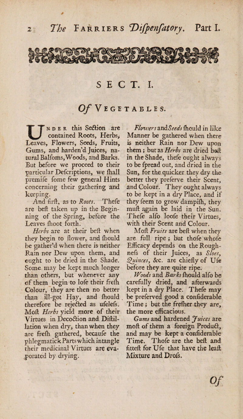 SECT. I. Of Vegetables. Under this SedHon are contained Roots, Herbs, Leaves, Flowers, Seeds, Fruits, Gums, and harden’d Juices, na¬ tural Balfoms, Woods, and Barks. But before we proceed to their particular Defcriptions, we fhall premife fome few general Hints concerning their gathering and keeping. And firft, as to Roots. Thefe are beft taken up in the Begin¬ ning of the Spring, before the Leaves fhoot forth. Herbs are at their beft when they begin to flower, and fliould be gather’d when there is neither Rain nor Dew upon them, and ought to be dried in the Shade. Some may be kept much longer than others, but whenever any of them begin to lofe their freih Colour, they are then no better than ill-got H^y, and fliould , therefore be rejected as ufelefs. Moft Herbs yield more of their Virtues in Deco&amp;ion and Diftil- lation when dry, than when they are frefti gathered, becaufe the phlegmatick Parts which intangle their medicinal Virtues are eva¬ porated by drying. Flowers zxi&amp;Seeds fliould in like Manner be gathered when there is neither Rain nor Dew upon them; but as Herbs are dried baft in the Shade, thefe ought always to be fpread out, and dried in the Sun, for the quicker they dry the better they preferve their Scent, and Colour. They ought always to be kept in a dry Place, and if they feem to grow dampifh, they muft again be laid in the Sun, Thefe alfo loofe their Virtues, with their Scent and Colour. Moft Fruits are beft when they are full ripe ; but thofe whofe Efficacy depends on the Rough- nefs of their Juices, as Sloes, Quinces, &amp;c. are chiefly of Ufe before they are quite ripe. Woods and Barks fhould alfo be carefully dried, and afterwards kept in a dry Place. Thefe may be preferved good a confiderable Time; but the freflier they are, the more efficacious. Gums and hardened Juices are moft of them a foreign Product, and may be kept a confiderable Time. Thofe are the beft and fitteft for Ufe that have the leaft Mixture and Drofs, of