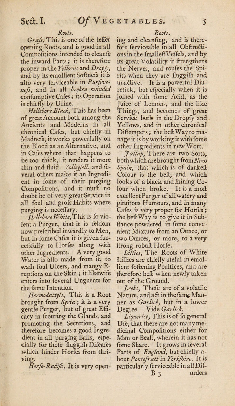 Roots. Grafs, This is one of the letter opening Roots, and is good in all Compofitions intended to cleanfe the inward Parts; it is therefore proper in the Yellows and Dropjy, and by its emollient Softnefs it is alfo very ferviceable in Purfi've- nefs, and in all broken winded confumptive Cafes; its Operation is chiefly by Urine. Hellebore Black, This has been of great Account both among the Ancients and Moderns in all chronical Cafes, but chiefly in Madnefs, it works powerfully on the Blood as an Alternative, and in Cafes where that happens to be too thick, it renders it more thin and fluid. Solleyfell, and fe- veral others make it an Ingredi¬ ent in fome of their purging Compofitions, and it mull no doubt be of very great Service in all foul and grofs Habits where purging is necelfary. Hellebore White,This is fo vio¬ lent a Purger, that it is feldom now prefcribed inwardly to Men, but in fome Cafes it is given fuc- cefsfully to Horfes along with other Ingredients. A very good Water is alfo made from it, to walk foul U lcers, and mangy E- ruptions on the Skin; it likewife enters into feveral Unguents for the fame Intention. Hermodadyls, This is a Root brought from Syria ; it is a very gentle Purger, but of great Effi¬ cacy in fcouring the Glands, and promoting the Secretions, and therefore becomes a good Ingre¬ dient in all purging Balls, efpe- cially for thofe fluggilh Difeafes which hinder Horles from thri¬ ving. Horfe-Radijh, It is very open- Roots. ing and cleanflng, and is there¬ fore ferviceable in all Obllrufti- ons in the fmalleftVeflels, and by its great Volatility it ftrengthens the Nerves, and roufes the Spi¬ rits when they are fluggilh and unadtive. It is a powerful Diu- retick, but efpecially when it is joined with fome Acid, as the Juice of Lemons, and the like Things, and becomes of great Service both in the Dropfy and Yellows, and in other chronical Diltempers; the belt Way to ma¬ nage it is by working it with fome other Ingredients in new Wort. Jallap, There are two Sorts, both which are brought from New Spain, that which is of darkelt Colour is the bell, and which looks of a black and Ihining Co¬ lour when broke. It is a moll excellent Purger of all watery and pituitous Humours, and in many Cafes is very proper for Horfes; the beftWay is to give it in Sub- ftance powdered in fome conve¬ nient Mixture from an Ounce, or two Ounces, or more, to a very llrong robull Horfe. Lillies, The Roots of White Lillies are chiefly ufeful in emol¬ lient foftening Poultices, and are therefore bell when newly taken out of the Ground. Leeks, Thefe are of a volatile Nature, and aft in the fame Man¬ ner as Garlick, but in a lower Degree. Vide Garlick. Liquorice, This is of fo general Ufe, that there are not many me¬ dicinal Compofitions either for Man or Beall, wherein it has not fome Share. It grows in feveral Parts of England, but chiefly a- bout Pontefrad in Yorkfhire. It is particularly ferviceable in allDif- B 3 orders