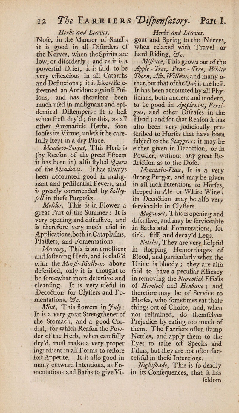 Herbs and Leaves. Herbs and Leaves. Nofe, in the Manner of Snuff; gour and Spring to the Nerves, it is good in all Diforders of when relaxed with Travel or the Nerves, when the Spirits are hard Riding, &amp;e. low, or diforderly; and as it is a powerful Drier, it is faid to be very efficacious in all Catarrhs and Defluxions; it is likewife e- ileemed an Antidote againft Poi- fons, and has therefore been much ufed in malignant and epi¬ demical Diftempers: It is beft when frefh dry’d; for this, as all other Aromatick Herbs, foon loofes its Virtue, unlefs it be care¬ fully kept in a dry Place. Meadonv-Svceet, This Herb is (by Reafon of the great Efleem it has been in) alfo ityled Queen of the Meadovjs. It has always been accounted good in malig¬ nant and peftilential Fevers, and is greatly commended by Solley- fell in thefe Purpofes. Melilot, This is in Flower a great Part of the Summer: It is very opening and difcuffive, and is therefore very much ufed in Applications,both inCataplafms, Plaifters, and Fomentations. Mercury, This is an emollient and foftening Herb, and is clafs’d with the Marfb-Mallows above defcribed, only it is thought to be fomewhat more deterfive and cleanfing. It is very ufeful in Decodion for Clyflers and Fo¬ mentations, &amp;c. Mbit, This flowers in July: It is a very great Strengthener of the Stomach, and a good Cor¬ dial, for which Reafon the Pow¬ der of the Herb, when carefully dry’d, mull make a very proper ingredient in all Forms to reftore loft Appetite. It is alfo good in many outward Intentions, as Fo¬ mentations and Baths to give Vi- Mijletoe, This grows out of the Apple - Tree, Pear - Tree, White Thorn, AJb, Willow, and many o- ther,but that of the Oak is the bell. It has been accounted by all Phy- flcians, both ancient and modern, to be good in Apoplexies, Verti¬ goes, and other Difeafes in the Head; and for that Reafon it has alfo been very judicioufly pre- fcribed to Horfes that have been fubjed to the Staggers; it may be either given in Decodion, or in Powder, without any great Re- ftridion as to the Dofe. Mountain-Flax, It is a very ftrong Purger, and may be given in all fuch Intentions to Horfes, fleeped in Ale or White Wine ; its Decodion may be alfo very ferviceable in Clyflers. Mugvjort, This is opening and difcuffive, and may be ferviceable in Baths and Fomentations, for tir’d, ftiff, and decay’d Legs, Nettles, They are very helpful in flopping Hemorrhages of Blood, and particularly when the Urine is bloody ; they are alfo faid to have a peculiar Efficacy in removing the Narcotick Effeds of Hemlock and Henbane &gt; and therefore may be of Service to Horfes, who fometimes eat thofe things out pf Choice, and, when not reflrained, do themfelves Prejudice by eating too much of them. The Farriers often flamp Nettles, and apply them to the Eyes to take off Specks and Films, but they are not often fuc- cefsful in thofe Intentions. Nightjhade, This is fo deadly in its Conferences, that it has feldom