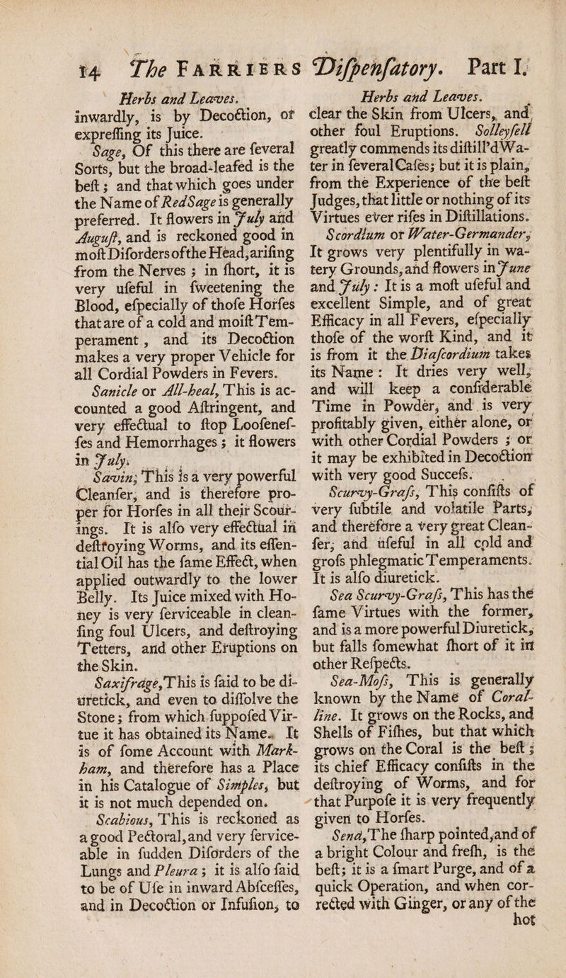 Herbs and Leaves. inwardly, is by Deco&amp;ion, of exprefling its Juice. Sage, Of this there are feveral Sorts, but the broad-leafed is the belt; and that which goes under the Name of Red Sage is generally preferred. It flowers in July and Auguft, and is reckoned good in m oft Diforders ofthe HCad, arifing from the Nerves; in ftiort, it is very ufeful in fweetening the Blood, efpecially of thofe Horfes that are of a cold and moift Tem¬ perament , and its DecoCtion makes a very proper Vehicle for all Cordial Powders in Fevers. Sanicle or All-heal, This is ac¬ counted a good Aftringent, and very effectual to flop Loofenef- fes and Hemorrhages; it flowers in July * Savin; This is a very powerful Cleanfer, and is therefore pro¬ per for Horfes in all their Scour- ings. It is alfo very effectual in deftfoying Worms, anditseflen- tial Oil has the fame EffeCt, when applied outwardly to the lower Belly. Its Juice mixed with Ho¬ ney is very ferviceable in clean- fing foul Ulcers, and deftroying Tetters, and other Eruptions on the Skin. Saxifrage,This is faid to be di- uretick, and even to diflolve the Stone; from which fuppofedVir¬ tue it has obtained its Name.. It is of fome Account with Mark¬ ham, and therefore has a Place in his Catalogue of Simples, but it is not much depended on* Scabious, This is reckoned as a good Pe£toral,and very fervice¬ able in fudden Diforders of the Lungs and Pleura ; it is alfo faid to be of Ufe in inward Abfcefles, and in DecoCtion or Infufion* to Herbs and Leaves. clear the Skin from Ulcers,. and; other foul Eruptions. Solleyfell greatly commends its diftilTd Wa¬ ter in feveral Cafes; but it is plain, from the Experience of the beft Judges, that little or nothing of its Virtues eter riles in Diftillations. Scordlum or Water-Germandery It grows very plentifully in wa¬ tery Grounds, and flowers in June and July: It is a moft ufeful and excellent Simple, and of great Efficacy in all Fevers, efpecially thofe of the worft Kind, and it is from it the Diafcordium takes its Name : It dries very well, and will keep a confiderable Time in Powder, and is very profitably given, either alone, or with other Cordial Powders ; or it may be exhibited in DecoCtion with very good Succefs. Scurvy-Grafs, This confifts of very fubtile and volatile Parts, and therefore a very great Clean¬ fer, and ufeful in all cold and grofs phlegmatic Temperaments. It is alfo diuretick. Sea Scurvy-Grafs, This has the fame Virtues with the former, and is a more powerful Diuretick, but falls fomewhat fhort of it in other Refpedls. Sea-Mofs, This is generally known by the Name of Coral¬ line. It grows on the Rocks, and Shells of Fifties, but that which grows on the Coral is the beft ; its chief Efficacy confifts in the deftroying of Worms, and for that Purpofe it is very frequently given to Horfes. Send,The fharp pointed,and of a bright Colour and frefh, is the beft; it is a fmart Purge, and of a quick Operation, and when cor¬ rected with Ginger, or any of the hot