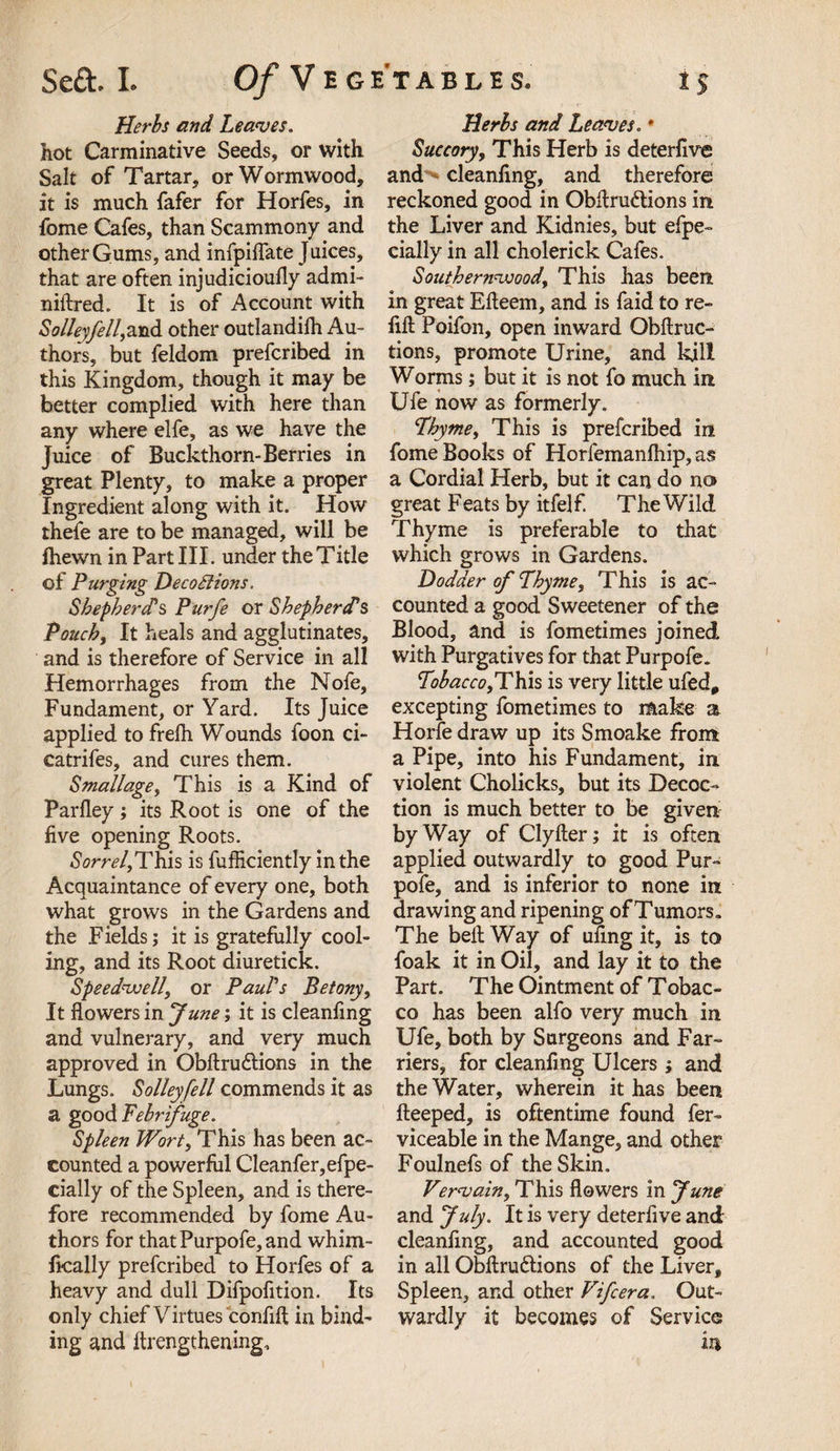 Herbs and Leaves. hot Carminative Seeds, or with Salt of Tartar, or Wormwood, it is much fafer for Horfes, in fome Cafes, than Scammony and other Gums, and infpiflate Juices, that are often injudiciouily admi- niftred. It is of Account with Solleyfell,znd other outlandifh Au¬ thors, but feldom prefcribed in this Kingdom, though it may be better complied with here than any where elfe, as we have the Juice of Buckthorn-Berries in great Plenty, to make a proper Ingredient along with it. How thefe are to be managed, will be fhevvn in Part III. under the Title of Purging Decodlions. Shepherd's Purfe or Shepherd's Pouchy It heals and agglutinates, and is therefore of Service in all Hemorrhages from the Nofe, Fundament, or Yard. Its Juice applied to frelh Wounds foon ci- eatrifes, and cures them. Small age, This is a Kind of Parfley; its Root is one of the five opening Roots. Sorrely This is fufficiently in the Acquaintance of every one, both what grows in the Gardens and the Fields; it is gratefully cool¬ ing, and its Root diuretick. Speedwelly or Paul's Betony, It flowers in June; it is cleanfing and vulnerary, and very much approved in Obftru&amp;ions in the Lungs. Solleyfell commends it as a good Febrifuge. Spleen Wort, This has been ac¬ counted a powerful Cleanfer,efpe- cially of the Spleen, and is there¬ fore recommended by fome Au¬ thors for that Purpofe, and whim- fically prefcribed to Horfes of a heavy and dull Difpofition. Its only chief Virtues confift in bind¬ ing and ftrengthening. Herbs and Leaves. * Succory, This Herb is deterfive and cleanfing, and therefore reckoned good in Obltru&amp;ions in the Liver and Kidnies, but efpe- daily in all cholerick Cafes. Southernwood, This has been in great Efleem, and is faid to re¬ fill Poifon, open inward Obftruc- tions, promote Urine, and kill Worms; but it is not fo much in Ufe now as formerly. Thyme, This is prefcribed in fome Books of Horfemanfhip, as a Cordial Herb, but it can do no great Feats by itfel f. The Wild Thyme is preferable to that which grows in Gardens. Dodder of Thyme, This is ac¬ counted a good Sweetener of the Blood, and is fometimes joined with Purgatives for that Purpofe. Tobacco ,Y\ds is very little ufed, excepting fometimes to make a Horfe draw up its Smoake from a Pipe, into his Fundament, in violent Cholicks, but its Decoc¬ tion is much better to be given byWay of Clyfter; it is often applied outwardly to good Pur¬ pofe, and is inferior to none in drawing and ripening of Tumors. The belt Way of ufing it, is to foak it in Oil, and lay it to the Part. The Ointment of Tobac¬ co has been alfo very much in Ufe, both by Surgeons and Far¬ riers, for cleanfing Ulcers; and the Water, wherein it has been fleeped, is oftentime found fer- viceable in the Mange, and other Foulnefs of the Skin. Vervain, This flowers in June and July. It is very deterfive and cleanfing, and accounted good in all Obilru&amp;ions of the Liver, Spleen, and other Vifcera. Out¬ wardly it becomes of Service in