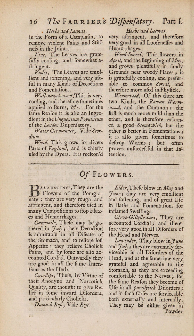 . Herbs and Leaves. in the Form of a Cataplafm, to remove violent Pains and StifF- nefs in the Joints. Vine, The Leaves are grate¬ fully cooling, and fomewhat a- ftringent. Violet, The Leaves are emol¬ lient and foftening, and very ufe- ful in many Kinds ofDecodtions and Fomentations. Wall-navel-wort, This is very cooling, and therefore fometimes applied to Burns* lAc. For the fame Reafon it is alfo an Ingre¬ dient in the Unguentum Populneum of the London Difpenfatory. Water Germander, Vide Scor- dium. Woad, This grows in divers Parts of England, and is chiefly ufed by the Dyers. It is reckon’d Herbs and Leaves. very aftringent, and therefore very good in all Loofeneflfes and Hemorrhages. Wood-Sorrel, This flowers in April, and the Beginning of May, and grows plentifully in fandy Grounds near woody Places; it is gratefully cooling, and prefer¬ able to common Sorrel, and therefore more ufed in Phyfick. Wirmvoood. Of this there are two Kinds, the Roman Worm- wood, and the Common ; the firft is much more mild than the other, and is therefore reckon¬ ed a good Stomachick, but the other is better in Fomentations 5 it is alfo given fometimes to deftroy Worms ; but often proves unfucCefsful in that In¬ tention, Of Flowers. BALAusTiNEs,They are the Flowers of the Pomgra- iiate ; they are very rough and aftringent, and therefore ufed in many Compofitions to flop Flux¬ es and Hemorrhages. Camomile, Thefe may be ga¬ thered in July} their Deco&amp;ion is admirable in all Difeafes of the Stomach, and to reftore loft Appetite ,* they relieve Cholick Pains, and by fome are alfo ac¬ counted Cordial. Outwardly they are good in all the fame Inten¬ tions as the Herb. Covjlips, Thefe, by Virtue of their Anodyne and Narcotick Quality, are thought to give Re¬ lief in fome inward Diforders, and particularly Cholicks. Damask Rofe, Vide Rofe. Elder,Thefe blow in May and June; they are very emollient and foftening, and of great Ufe in Baths and Fomentations for inflamed Swellings. Clove-Gillyflowers, They are accounted Cordial; and there¬ fore very good in all Diforders of the Head and Nerves. Lavender, They blow in June and July; they are extremely fer- viceable in all Diforders of the Head, and at the fame time very grateful and agreeable to the Stomach, as they are exceeding comfortable to the Nerves; for the fame Reafon they become of Ufe in all paralytick Diforders ; and in fuch Cafes are ferviceable both externally and internally. They may be either given in Powder