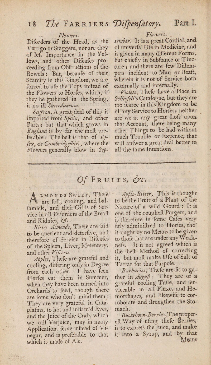 Flowers. Diforders of the Head, as the Vertigo or Staggers, nor are they of lefs Importance in the Yel- lows, and other Difeafes pro¬ ceeding from ObftruCtions of the Bowels: But, becaufe of their Scarcity in this Kingdom, we are forced to ufe the Tops inftead of the Flowers to Horfes, which, if they be gathered in the Spring, is no ill Succedaneum. Saffron, A great deal of this is imported from Spain, and other Parts; but that which grows in England is by far the moll pre¬ ferable: The belt is that of Ef- fex, or Cambridg ejhire, where the Flowers generally blow in Sep- Flowers. ternber. It is a great Cordial, and of univerfalUfe in Medicine, and is given in many different Forms, but chiefly in Subftance or Tinc¬ ture ; and there are few Diftem- pers incident to Man or Beaft, wherein it is not of Service both externally and internally. Violets, Thefe have a Place in Solley/ell's Catalogue, but they are too fcarce in this Kingdom to be of any Service to Horfes; neither are we at any great Lofs upon that Account, there being many other Things to be had without much Trouble or Expence, that will anfwer a great deal better in. all the fame Intentions. Of Fruits, &amp;c. Almonds Sweet, Thefe i are foft, cooling, and bal- famick, and their Oil is of Ser¬ vice in all Diforders of the Bread: and Kidnies, &amp;c. Bitter Almonds, Thefe are fa id to be aperient and deterfive, and therefore of Service in Difeafes of the Spleen, Liver, Mefentery, and other Vifcera. Apples, Thefe are grateful and cooling, differing only in Degree from each other. I have feen Horfes eat them in Summer, when they have been turned into Orchards to feed, though there are fome who don’t mind them : They are very grateful in Cata- plafms, to hot and inflam’d Eyes, and the Juice of the Crab, which we call Verjuice, may in many Applications ferve inftead of Vi¬ negar, and is preferable to that which is made ol Ale. Apple-Bitter, This is thought to be'the Fruit of a Plant of the Nature of a wild Gourd : It is one of the rougheft Purgers, and is therefore in fome Cafes very fitly adminiftred to Horfes, tho1’ it ought by no Means to be given to thofe that are under any Weak- nefs. It is not agreed which is the beft Method of correcting it, but moft make Ufe of Salt of Tartar for that Purpofe. Sarbanes, Thefe are fit to ga¬ ther in Auguft : They are of a grateful cooling Tafte, and fer- viceable in all Fluxes and He¬ morrhages, and likewife to cor¬ roborate and ftrengthen the Sto¬ mach. Buckthorn-Berries, The proper- eft Way of ufing thefe Berries, is to exprefs the juice, and make it into a Syrup, and by that Means