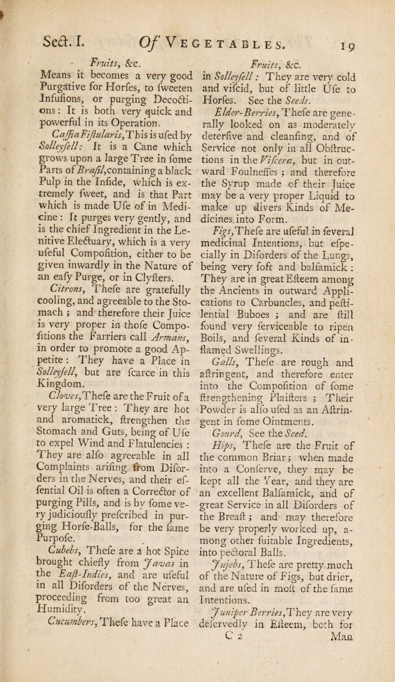 Fruits, &amp;C. Means it becomes a very good Purgative for Horfes, to fweeten Infufions, or purging Decodi- ons: It is both very quick and powerful in its Operation. CafftaFifularis,This is ufed by S alley fell: It is a Cane which grows upon a large Tree in fome Parts of BrajU,containing a black Pulp in the Infide, which is ex¬ tremely fweet, and is that Part which is made Ufe of in Medi¬ cine : It purges very gently, and is the chief Ingredient in the Le¬ nitive Eleduary, which is a very nfeful Compofltion, either to be given inwardly in the Nature of an eafy Purge, or in Clyfters. Citrons, Thefe are gratefully cooling, and agreeable to the Sto¬ mach ; and therefore their Juice is very proper in thofe Compo- fitions the Farriers call Armans, in order to promote a good Ap¬ petite : They have a Place in Solley/ell, but are fcarce in this Kingdom. Cloves,Thefe are the Fruit of a very large Tree : They are hot and aromatick, ftrengthen the Stomach and Guts, being of Ufe to expel Wind and Flatulencies : They are alfo agreeable in all Complaints ariflng from Difor- ders in the Nerves, and their ef- fential Oil is often a Corrector of purging Pills, and is by fome ve¬ ry judicioully prefer ibed in pur¬ ging Horfe-Balls, for the fame Purpofe. Cubehs, Thefe are a hot Spice brought chiefly from Javas in the Eaft-Indies, and are ufeful in all Diforders of the Nerves, proceeding from too great an Humidity. Cucumbers, Thefe have a Place ietables, 19 Fruits, 8cc. in Solley/ell: They are very cold and vifeid, but of little Ufe to Horfes. See the Seeds. Elder-Berries, Thefe are gene¬ rally looked on as moderately deterflve and cleanflng, and of Service not only in all ObAruc- tions in the Vifcera, but in out¬ ward Foulnefles ; and therefore the Syrup made of their Juice may be a very proper Liquid to make up divers Kinds of Me¬ dicines, into Form. Figs,Thefe are ufeful in feveral medicinal Intentions, but efpe- cialiy in Diforders of the Lungs, being very foft and balfamick: They are in great Efleem among the Ancients in outward Appli¬ cations to Carbuncles, and pefti- lential Buboes ; and are ftill found very ferviceable to ripen Boils, and feveral Kinds of in¬ flamed Swellings. Galls, Thefe are rough and aflringent, and therefore enter into the Compofltion of fome ftrengthening Plaifters ; Their Powder is alfo ufed as an Aflrin¬ gent in fome Ointments. Gourd, See the Seed. Hips, Thefe are the Fruit of the common Briar; when made into a Conferve, they may be kept all the Year, and they are an excellent Balfamick, and of great Service in all Diforders of the Break ; and may therefore be very properly worked up, a- mong other fuitable Ingredients, into pedforal Balls. Jujcbs, Thefe are pretty much of the Nature of Figs, but drier, and are ufed in molt of the fame Intentions.. ‘Juniper Berries,They are very defer vedly in Efleem, both for C 2 Alan