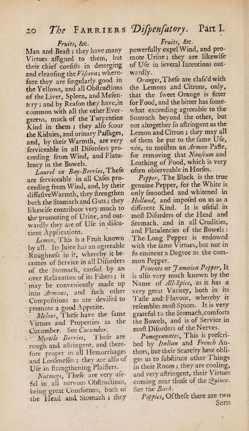 Fruits, &amp;c. Man and Bead ; they have many Virtues afligned to them, but their chief confids in deterging and cleaning the Vtjcera; where¬ fore they are finguiarly good in the Yellows, and all Obftruftions of the Liver, Spleen, andMefen- tcry; and by Reafon they have, in common with all the other Ever¬ greens, much of the Turpentine Kind in them ; they alfo fcour the Kidnies, and urinary Palfages, and, by their Warmth, are very ferviceable in all Diforders pro¬ ceeding from Wind, and Flatu¬ lency in the Bowels. Laurel or Bay-Berries, Thefe are ferviceable in all Cafes pro¬ ceeding from Wind, and, by their diffufiveWarmth, they itrengthen both the Stomach and Guts; they likewife contribute very much to the promoting of Urine, and out¬ wardly they are of Ufe in difcu- tient Applications. Lemon, This is a Fruit known by all. Its Juice has an agreeable Roughnels in it, whereby it be¬ comes of Service in all Diforders of the Stomach, caufed by an over Relaxation of its Is ibres; it may be conveniently made up into Armans, and fuch other Compofitions as are devifed to promote a good Appetite. MelonsThefe have the fame Virtues and Properties as the Cucumber. See Cucumber. Myrtile Berries, l hefe are rough and ailringent, and there¬ fore proper in all Hemorrhages and Loofenefies; they are alfo of Ufe in ftrengthening Plaiders. Nutmegs, Thefe are very ufe- ful in all nervous Obilructions, being great Comforters, both ot the Head and Stomach ; they Fruits, StC. powerfully expel Wind, and pro¬ mote Urine; they are likewife of Ufe in leveral Intentions out¬ wardly. Oranges,Thefe are clafs’d with the Lemons and Citrons, only,, that the fweet Orange is fitter for Food, and the bitter has fome- what exceeding agreeable to the Stomach beyond the other, but not altogether fo ailringent as the Lemon and Citron; they may all of them be put to the fame Ufe, &lt;viz, to moiden an Arman Pafte, for removing that Naufeum and Loathing of Food, which is very often obferveable in Horfes. Pepper, The Black is the true genuine Pepper, for the White is only fmoothed and whitened in Holland, and impofed on us as a different Kind. It is ufeful in mod Diforders of the Head and Stomach, and in all Crudities, and Flatulencies of the Bowels : The Long Pepper is endowed with the fame Virtues, but not in fo eminent a Degree as the com¬ mon Pepper. Pimento or Jamaica Pepper, It is alfo very much known by the Name of All-Spice, as it has a very great Variety, both in its Take and Flavour, whereby it refembles mod Spices. It is very grateful to the Stomach,comforts the Bowels, and is of Service in mod Diforders of the Nerves. Pomegranates, This is preferi- bed by Italian and French Au¬ thors, but their Scarcity here obli¬ ges us to fubditute other Things in their Room ; they are cooling, and very ailringent,- their Virtues coming near thofe of the Quince. See the Bark. Poppies, Of thefe there are two Sorts