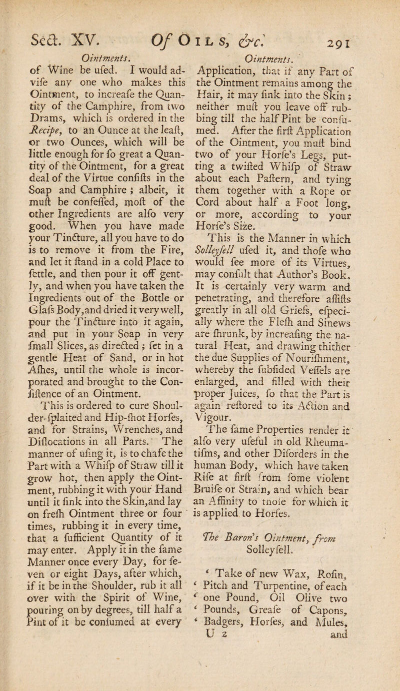 Ointments. of Wine be ufed. I would ad- vife any one who makes this Ointment, to increafe the Quan¬ tity of the Camphire, from two Drams, which is ordered in the Recipe, to an Ounce at the lead:, or two Ounces, which will be little enough for fo great a Quan¬ tity of the Ointment, for a great deal of the Virtue confids in the Soap and Camphire i albeit, it mud be confeffed, mod of the other Ingredients are alfo very good. When you have made your Tin&amp;ure, all you have to do is to remove it from the Fire, and let it Hand in a cold Place to fettle, and then pour it off gent¬ ly, and when you have taken the Ingredients out of the Bottle or Glais Body,and dried it very well, pour the Tindlure into it again, and put in your Soap in very fmall Slices, as directed ; fet in a gentle Heat of Sand, or in hot Allies, until the whole is incor¬ porated and brought to the Con¬ fidence of an Ointment. This is ordered to cure Shoul¬ der-fplaited and Hip-lhot Horfes, and for Strains, Wrenches, and Didocations in all Parts. The manner of ulmg it, is to chafe the Part with a Whifp of Straw till it grow hot, then apply the Oint¬ ment, rubbing it with your Hand until it fink into the Skin,and lay on frelh Ointment three or four times, rubbing it in every time, that a diffident Quantity of it may enter. Apply it in the fame Manner once every Day, for fe- ven or eight Days, after which, if it be in the Shoulder, rub it all over with the Spirit of Wine, pouring on by degrees, till half a Pint of it be coniumed at every Ointments. Application, that if any Part of the Ointment remains among the Hair, it may fink into the Skin; neither mud you leave off rub¬ bing till the half Pint be confir¬ med. After the drd Application of the Ointment, you mud bind two of your Horfe’s Legs, put¬ ting a twided Whifp of Straw about each Padern, and tying them together with a Rope or Cord about half a Foot long, or more, according to your Horfe’s Size. This is the Manner in which Solleyfell ufed it, and thofe who would fee more of its Virtues, may confult that Author’s Book, It is certainly very warm and penetrating, and therefore affids greatly in all old Griefs, efpeci- ally where the Fieih and Sinews are ffirunk, by increaling the na¬ tural Heat, and drawing thither the due Supplies of Mounfhment, whereby the fubfided Veffels are enlarged, and filled with their proper Juices, fo that the Partis again redored to its Adion and Vigour. The fame Properties render it alfo very ufeful in old Rheuma- tifms, and other Diforders in the human Body, which have taken Rife at fird from fome violent Bruife or Strain, and which bear an Affinity to tnole for which it is applied to Horfes. The Baron’s Ointment, from. Solleyfell. £ Take of new Wax, Rofin, Pitch and Turpentine, of each one Pound, Oil Olive two Pounds, Greafe of Capons, Badgers, Horfes, and Mules, U z and
