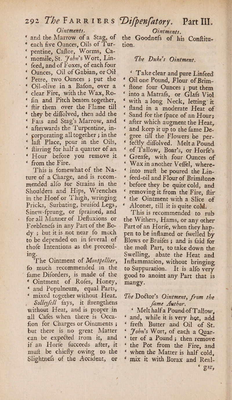 Ointments. * and the Marrow of a Stag, of ‘ each five Ounces, Oils of Tur~ 4 pentine, Caftor, Worms, Ca- 4 momile, St. John's Wort, Lin- 4 feed, and of Foxes, of each four 4 Ounces, Oil of Gabian, or Oil 4 Petre, two Ounces j put the 4 Oil-olive in a Bafon, over a 4 clear Fire, with the Wax, Ro- 4 fin and Pitch beaten together, 4 ftir them over the Flame till * they be diiTolved, then add the 4 Fats and Stag’s Marrow, and 4 afterwards the Turpentine, in- * corporating all together ; in the 4 laft Place, pour in the Oils, 4 ftirring for half a quarter of an * Hour before you remove it 4 from the Fire. This is fomewhat of the Na¬ ture of a Charge, and is recom¬ mended alfo for Strains in the Shoulders and Hips, Wrenches in the Hoof or Thigh, wringing Pricks, Surbating, bruifedLegs, Sinew-fprung, or fprained, and for all Manner of Defluxions or Feeblenefs in any Part of the Bo- dy ; but it is not near fo much to be depended on in feveral of thofe Intentions as the preceed- ing. The Ointment of Montpellier, fo much recommended in the fame Diforders, is made of the 4 Ointment of Rofes, Honey, 4 and Populneum, equal Parts, 4 mixed together without Heat. Salley fell fays, it ftrengthens without Heat, and is proper in all Cafes when there is Occa- fion for Charges or Ointments ; but there is no great Matter can be expected from it, and if an Horfe fucceeds after, it mult be chiefly owing to the Slightnefs of the Accident, or Ointments. the Goodnefs of his Conftitu- tiom The Duke’s Ointment. 4 Take clear and pure Linfeed 4 Oil one Pound, Flour of Brim- 4 ftone four Ounces ; put them 4 into a Matrafs, or Glafs Viol 4 with a long Neck, Jetting rt 4 Hand in a moderate Heat of 4 Sand for the fpace of an Hour 5 4 after which augment the Heat, 4 and keep it up to the fame De- 4 gree till the Flowers be per- 4 fedly diflolved. Melt a Pound 4 of Tallow, Boar’s, or Horfe’s 4 Greafe, with four Ounces of 4 Wax in another Velfel, where- 4 into mull be poured the Lin- 4 feed-oil and Flour of Brimftone 4 before they be quite cold, and 4 removing it from the Fire, ftir 4 the Ointment with a Slice of 4 Alconet, till it is quite cold. This is recommended to rub the Withers, Hams, or any other Part of an Horfe, when they hap¬ pen to be inflamed or fwelled by Blows or Bruifes; and is faid for the moll Part, to take down the Swelling, abate the Heat and Inflammation, without bringing, to Suppuration. It is alfo very good to anoint any Part that is mangy. The D odor’s Ointment, from the fame Author. 4 Melt half a Pound of Tallow, 4 and, while it is very hot, add 4 frefh Butter and Oil of St. 4 Johns Wort, of each a Quar- 4 ter of a Pound; then remove 4 the Pot from the Fire, and 4 when the Matter is half cold, 4 mix it with Borax and Real- 4 gar.