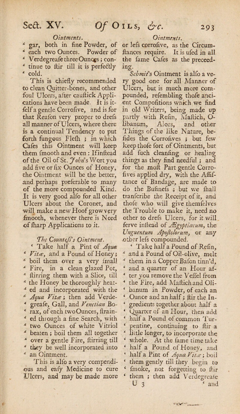 Ointments. £ gar, both in fine Powder, of * each two Ounces. Powder of * Verdegreafe three Ouncgs; con- * tinue to ftir till it is -perfectly * cold. This is chiefly recommended to clean Quitter-bones, and other foul Ulcers, after cauftick Appli¬ cations have been made. It is it- felf a gentle Corrofive, and is for that Reafon very proper to drefs all manner of Ulcers, where there is a continual Tendency to put •forth fungous Flefh ,* in which Cafes this Ointment will keep them fmooth and even : Ifinftead of the Oil of St. John s Wort you add five or fix- Ounces of Honey, the Ointment will be the better, and perhaps preferable to many of the more compounded Kind. It is very good alfo for all other Ulcers about the Coronet, and will make a new Hoof growv^ry fmooth, whenever there is Need of lharp Applications to it. The Countefs's Ointment. f Take half a Pint of Aqum * Vita, and a Pound of Honey; * boil them over a very fmall * Fire, in a clean glazed Pot, 15 flirting them with a Slice, till 4 the Honey be thoroughly heat- 1,5 ed and incorporated with the Aqua Vita; then add Verde- * greafe. Gall, and Venetian Bo- 4 rax, of each two Ounces, firain- 6 ed through a fine Search, with * two Ounces of white Vitriol * beaten ; boil them all together “ over a gentle Fire, ftirring till * they be well incorporated into * an Ointment. This is alfo a very compendi¬ ous and eafy Medicine to cure Ulcers, and may be made more Ointments, or lefs corrofive, as the Circum- fiances require. It is ufed in all the fame Cafes as the preceed- ing* Schmifs Ointment is alfo a ve¬ ry good one for all Manner of Ulcers, but is much more com¬ pounded, refembling thofe anci¬ ent Compofitions which we find in old Writers, being made up partly with Refin, Mafiich, O- libanum. Aloes, and other Things of the like Nature, be- fides the Corrofives ; but few keep thofe fort of Ointments, but add fuch cleanfing or healing things as they find needful ; and ior the moft Part gentle Corro- lives applied dry, with the Aflif- tance of Bandage, are made to do the Bufinefs but we lhall tranferibe the Receipt of it, and thofe who will give themfelves the Trouble to make it, need no other to drefs Ulcers, for it will ferve inflead of ASgyptiacum, the XJnguentum Apojiolorum, or any other lefs compounded. 6 Take half a Pound of Refin, ,c and a Pound of Oil-olive, melt ■&lt;r them in a Copper Bafon tinn’d, 4 and a quarter of an Hour af- f ter you remove the Veflel from * the Fire, add Maftichand Oli- ‘ banum in Powder, of each an ‘ Ounce and an half; fiir the Xn- ‘ gredients together about half a ‘ Quarter of an Hour, then add ‘ half a Pound of common Tur- ‘ pentine, continuing to ftir a * little longer, to incorporate the ‘ whole. At the fame time take ‘ half a Pound of Honey, and ‘ half a Pint of Aqua Vita-, boil 4 them gently till they begin to * fmoke, nat forgetting to ftir ‘ them j then add Verdegreaie U 3 f and