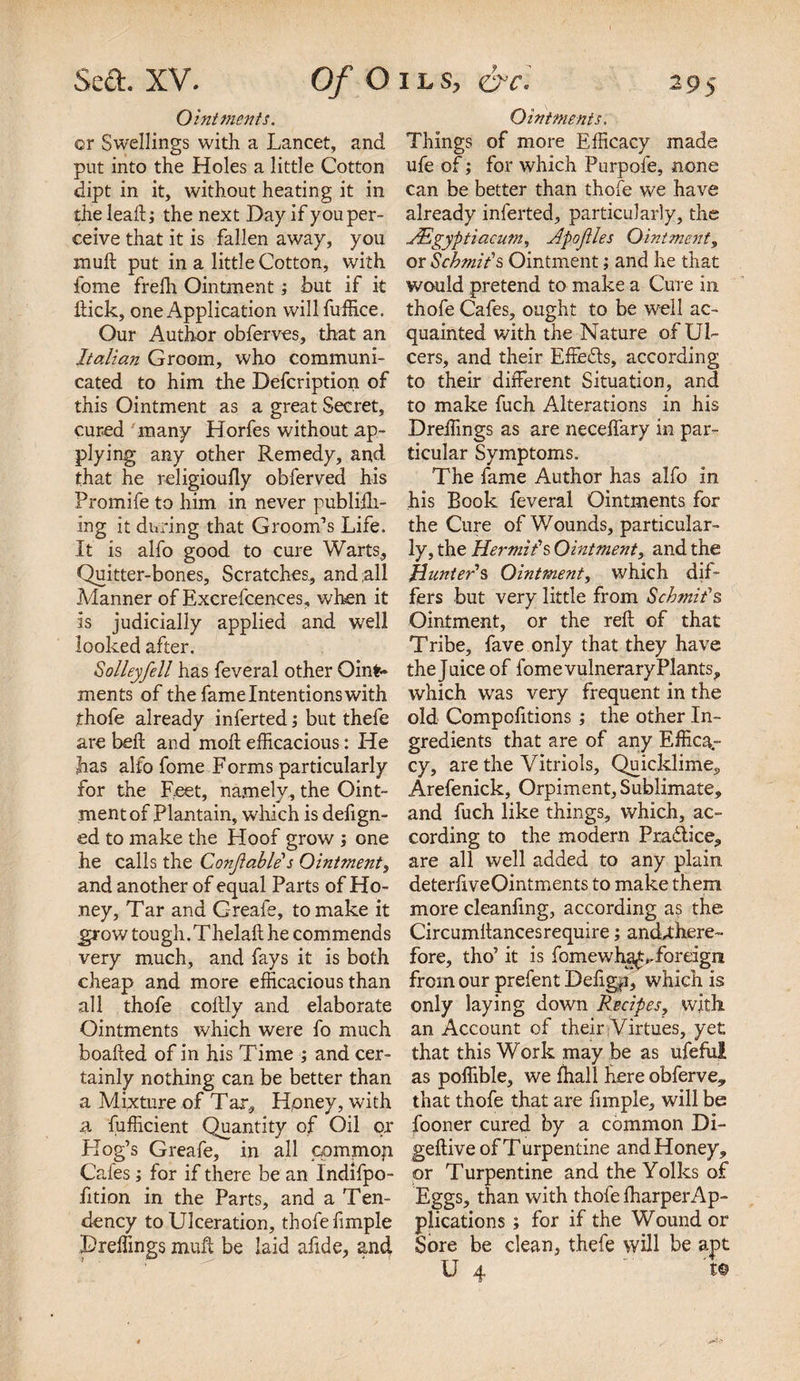 Ointments. or Swellings with a Lancet, and put into the Holes a little Cotton dipt in it, without heating it in the lead; the next Day if you per¬ ceive that it is fallen away, you muft put in a little Cotton, with fome frefh Ointment; but if it hick, one Application willfuffice. Our Author obferves, that an Italian Groom, who communi¬ cated to him the Defcription of this Ointment as a great Secret, cured many Horfes without ap¬ plying any other Remedy, and that he religioufly obferved his Promife to him in never publifti- ing it during that Groom’s Life. It is alfo good to cure Warts, Quitter-bones, Scratches, and all Manner of Excrefcences, when it is judicially applied and well looked after. $ oileyfell has feveral other Oint¬ ments of the fame Intentions with thofe already inferted; but thefe are bell and moft efficacious: He has alfo fome Forms particularly for the Feet, namely, the Oint¬ ment of Plantain, which is defign- ed to make the Hoof grow ; one he calls the Conf able's Ointment, and another of equal Parts of Ho¬ ney, Tar and Greafe, to make it grow tough.Thelaft he commends very much, and fays it is both cheap and more efficacious than all thofe coltly and elaborate Ointments which were fo much boafted of in his Time ; and cer¬ tainly nothing can be better than a Mixture of Tar. Honey, with a fufficient Quantity of Oil or Hog’s Greafe, in all commoji Cafes; for if there be an Indifpo- fition in the Parts, and a Ten¬ dency to Ulceration, thofe fimple Dreffings muft be laid afide, and Ointments. Things of more Efficacy made ufe of; for which Purpofe, none can be better than thofe we have already inferted, particularly, the dEgyptiacum, Apofles Ointment, or Scbmit’s Ointment; and he that would pretend to make a Cure in thofe Cafes, ought to be well ac¬ quainted with the Nature of Ul¬ cers, and their Effects, according to their different Situation, and to make fuch Alterations in his Dreffings as are neceffary in par¬ ticular Symptoms. The fame Author has alfo in his Book feveral Ointments for the Cure of Wounds, particular¬ ly, the Hermit’s Ointment, and the Hunter’s Ointment, which dif¬ fers but very little from Schmit's Ointment, or the reft of that Tribe, fave only that they have the Juice of fome vulnerary Plants, which was very frequent in the old Compofitions ; the other In¬ gredients that are of any Effica¬ cy, are the Vitriols, Quicklime,, Arefenick, Orpiment, Sublimate, and fuch like things, which, ac¬ cording to the modern Pradtice, are all well added to any plain deterliveOintments to make them, more cleanfmg, according as the Circumftancesrequire; and^there- fore, tho’ it is fomewha^,.foreign from our prefent Defigp, which is only laying down Recipes, with an Account of their Virtues, yet that this Work may be as ufefui as poffible, we fhall here obferve, that thofe that are fimple, will be fooner cured by a common Di- geftive of Turpentine and Honey, or Turpentine and the Yolks of Eggs, than with thofe fharperAp- piications; for if the Wound or Sore be clean, thefe will be apt