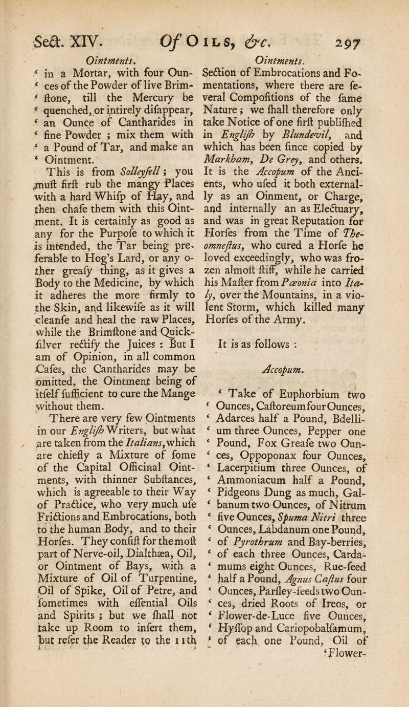 Ointments. Ointments. £ in a Mortar, with four Oun- Sedion of Embrocations and Fo- * ces of the Powder of live Brim- mentations, where there are fe- * hone, till the Mercury be veral Compolitions of the fame 4 quenched, or intirely difappear, Nature; we fhall therefore only 4 an Ounce of Cantharides in take Notice of one firft publifhed s fine Powder ; mix them with in Englijb by Blunde&lt;vil, and 4 a Pound of Tar, and make an which has been fince copied by 4 Ointment. Markham, De Greyi and others. This is from Solleyfill; you It is the Accopum of the And- jnuft firft rub the mangy Places ents, who ufed it both external- with a hard Whifp of Hay, and ly as an Oinment, or Charge, then chafe them with this Oint- and internally an as Eleduary, ment. It is certainly as good as and was in great Reputation for any for the Purpofe to which it Horfes from the Time of The- is intended, the Tar being pre* omneflus, who cured a Horfe he ferable to Hog’s Lard, or any o- loved exceedingly, who was fre¬ sher greafy thing, as it gives a zen almolt ftiff, while he carried Body to the Medicine, by which his Mafter from Pceonia into It a- it adheres the more firmly to ly, over the Mountains, in a vio- the Skin, and likewife as it will lent Storm, which killed many cleanfe and heal the raw Places, Horfes of the Army, while the Brimftone and Quick- filver redify the juices : But I It is as follows : am of Opinion, in all common Cafes, the Cantharides may be Accopum. omitted, the Ointment being of Itfelf fufficient to cure the Mange 6 Take of Euphorbium two without them. 4 Ounces, CaftoreumfourOunces, There are very few Ointments 4 Adarces half a Pound, Bdelli- in our Englijh Writers, but what 4 um three Ounces, Pepper one , are taken from the Italians, which 4 Pound, Fox Greafe two Oun- are chiefly a Mixture of fome 4 ces, Oppoponax four Ounces, of the Capital Officinal Oint- ‘ Lacerpitium three Ounces, of ments, with thinner Subflances, * Ammoniacum half a Pound, which is agreeable to their Way ‘ Pidgeons Dung as much, Gal- of Pradice, who very much ufe * banum two Ounces, of Nitrum Fridions and Embrocations, both c five Ounces, Spuma Nitri three to the human Body, and to their ‘ Ounces, Labdanum one Pound, Horfes. Theyconfiflforthemoll: 4 of Pyrothrum and Bay-berries, part of Nerve-oil, Dialthaea, Oil, 4 of each three Ounces, Carda- or Ointment of Bays, with a 4 mums eight Ounces, Rue-feed Mixture of Oil of Turpentine, 4 half a Pound, Agnus Cafius four Oil of Spike, Oil of Petre, and 4 Ounces, Parfley-feeds two Oun- fometimes with elfential Oils 4 ces, dried Roots of Ireos, or and Spirits ; but we fliall not 4 Flower-de-Luce five Ounces, take up Room to infert them, 4 Hyflop and Cariopobalfamum, but refer the Reader to the u th f of each one Pound, Oil of }. , f - :&lt; - ' , t-m 4 flower-.