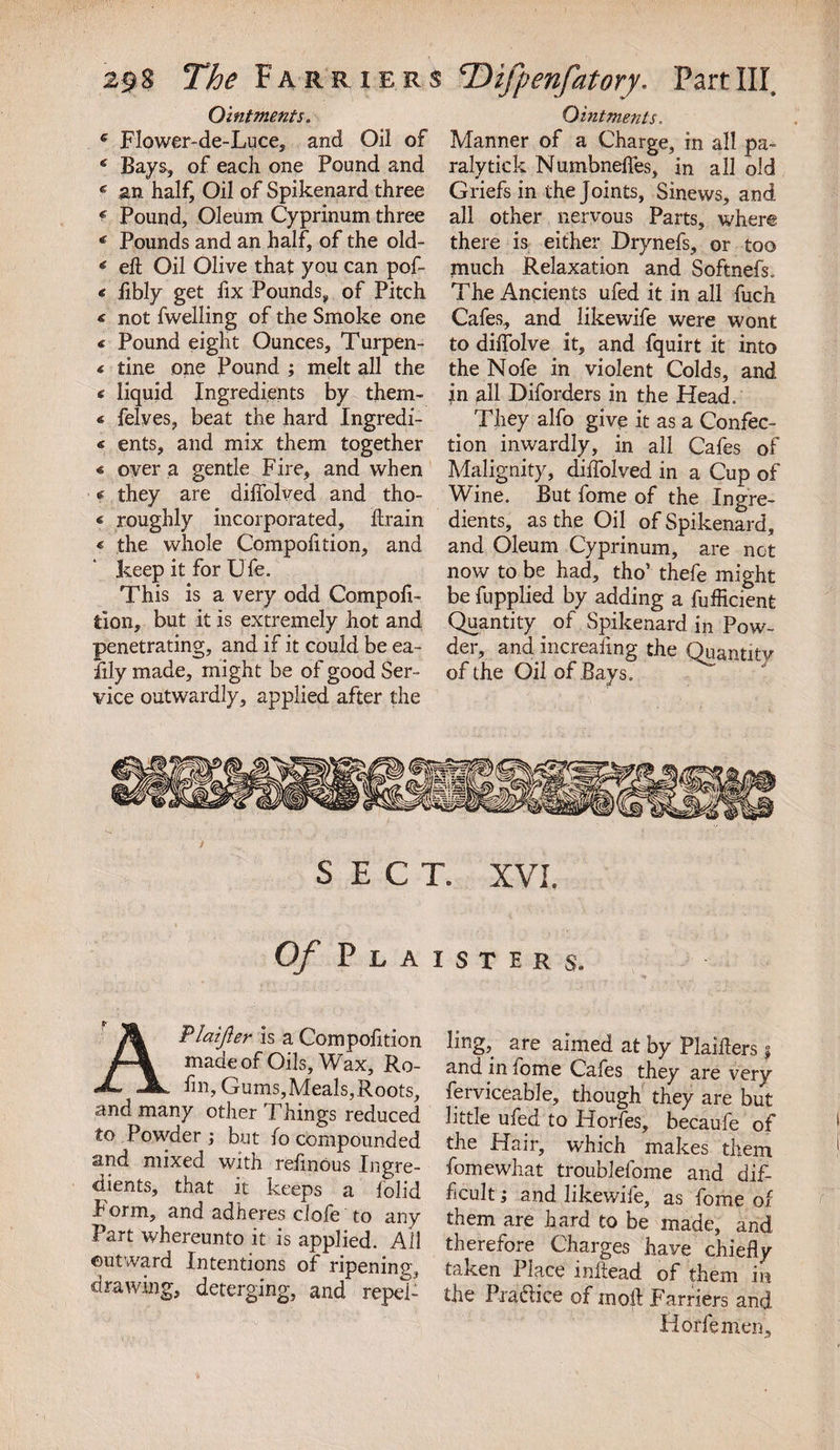 Ointments. * Flower-de-Luce, and Oil of 6 Bays, of each one Pound and * an half, Oil of Spikenard three f Pound, Oleum Cyprinum three € Pounds and an half, of the old- 6 eh Oil Olive that you can pof- « fibly get fix Pounds, of Pitch &lt; not fwelling of the Smoke one € Pound eight Ounces, Turpen- « tine one Pound ; melt all the &lt; liquid Ingredients by them- * felves, beat the hard Ingredi- « ents, and mix them together 4 over a gentle Fire, and when * they are diffolved and tho- 4 roughly incorporated, ftrain « the whole Compofition, and keep it for Ufe. This is a very odd Compofi- don, but it is extremely hot and penetrating, and if it could be ea¬ sily made, might be of good Ser¬ vice outwardly, applied after the Ointments. Manner of a Charge, in all pa- ralytick Numbnelfes, in all old Griefs in the Joints, Sinews, and all other nervous Parts, where there is either Drynefs, or too much Relaxation and Softnefs. The Ancients ufed it in all fuch Cafes, and likewife were wont to diffolve it, and fquirt it into the Nofe in violent Colds, and in all Diforders in the Head. They alfo give it as a Confec¬ tion inwardly, in all Cafes of Malignity, diffolved in a Cup of Wine. But fome of the Ingre¬ dients, as the Oil of Spikenard, and Oleum Cyprinum, are not now to be had, tho’ thefe might be fupplied by adding a fufficient Quantity of Spikenard in Pow¬ der, and increafing the Quantity of the Oil of Bays. Of Plaistirs. Plaifler is a Compofition made of Oils, Wax, Ro- hn. Gums,Meals,Roots, and many other Things reduced to Powder; but fo compounded and mixed with reiinous Ingre¬ dients, that it keeps a iolid Form, and adheres clofe to any Part whereunto it is applied. All outward Intentions of ripening, drawing, deterging, and repel¬ ling, are aimed at by Plaihers j and in fome Cafes they are very ferviceable, though they are but little ufed to Horfes, becaufe of the Hair, which makes them fomewhat troublefome and dif¬ ficult ; and likewife, as fome of them are hard to be made, and therefore Charges have chiefly taken Place inftead of them in the Pra&amp;ice of moil Farriers and Horfemen,