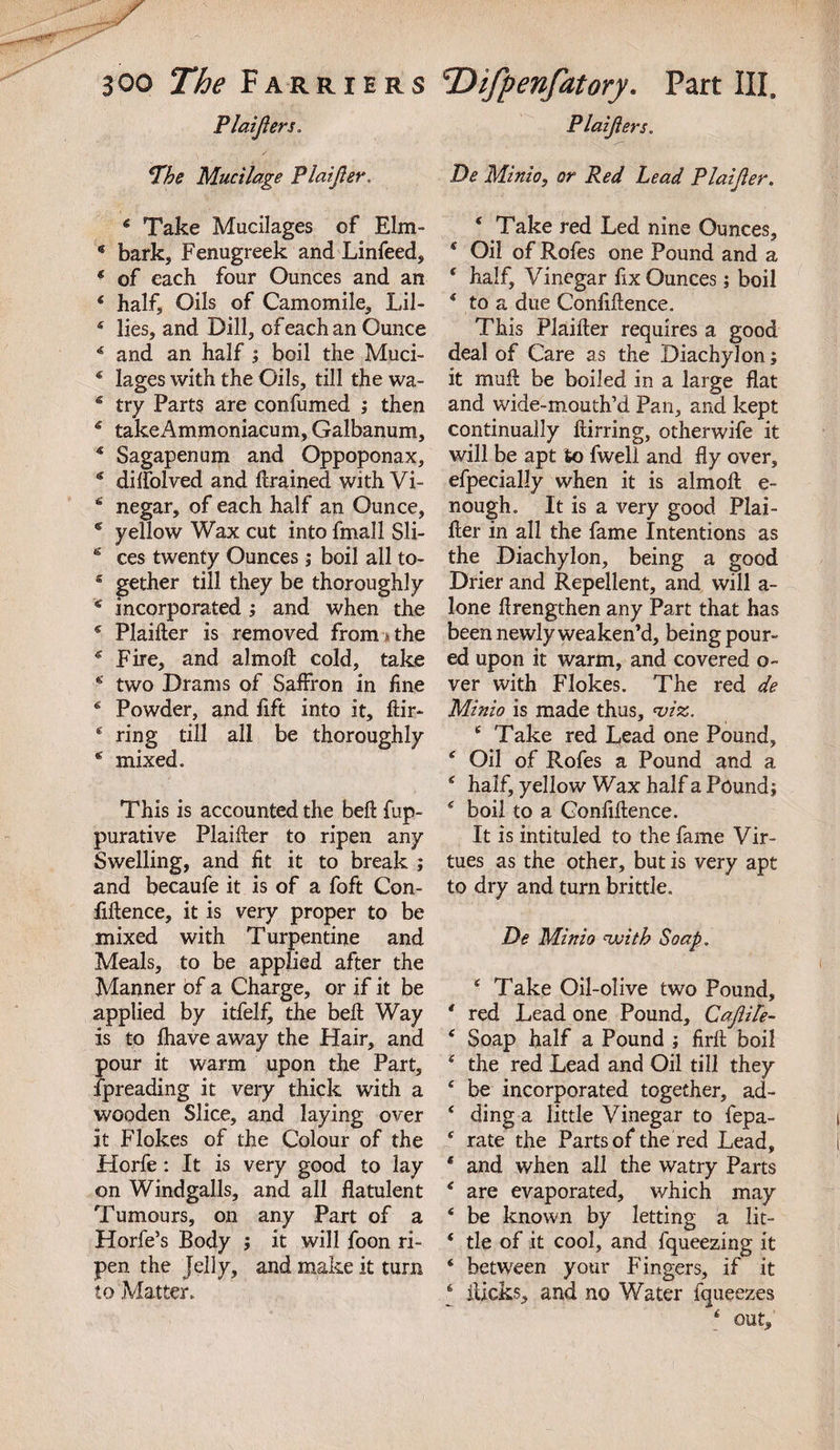 Plaijlers. L'he Mucilage Plaijler. 6 Take Mucilages of Elm- * bark. Fenugreek and Linfeed, * of each four Ounces and an ‘ half. Oils of Camomile, Lil- 4 lies, and Dill, of each an Ounce * and an half ; boil the Muci- * lages with the Oils, till the wa- 6 try Parts are confumed ; then g takeAmmoniacum, Galbanum, 4 Sagapenum and Oppoponax, diflolved and drained with Vi- 6 negar, of each half an Ounce, c yellow Wax cut into fmall Sli- fe' ces twenty Ounces; boil all to- £ gether till they be thoroughly * incorporated ; and when the * Plaider is removed from * the * Fire, and almod cold, take two Drams of Saffron in fine 6 Powder, and lift into it, dir- c ring till all be thoroughly s mixed. This is accounted the bed fup- purative Plaider to ripen any Swelling, and fit it to break ; and becaufe it is of a foft Con¬ fidence, it is very proper to be mixed with Turpentine and Meals, to be applied after the Manner of a Charge, or if it be applied by itfelf, the bed Way is to fhave away the Hair, and pour it warm upon the Part, fpreading it very thick with a wooden Slice, and laying over it Flokes of the Colour of the Horfe: It is very good to lay on Windgalls, and all datulent Tumours, on any Part of a Horfe’s Body ; it will foon ri¬ pen the Jelly, and make it turn to Matter. Plaijlers. De Minio, or Red Lead Plaijler. * Take red Led nine Ounces, * Oil of Rofes one Pound and a * half. Vinegar fix Ounces; boil * to a due Confidence. This Plaider requires a good deal of Care as the Diachylon; it mud be boiled in a large fiat and wide-mouth’d Pan, and kept continually dirring, otherwife it will be apt to fwell and fly over, efpecially when it is aimed e- nough. It is a very good Plai¬ der in all the fame Intentions as the Diachylon, being a good Drier and Repellent, and will a- lone drengthen any Part that has been newly weaken’d, being pour¬ ed upon it warm, and covered o~ ver with Flokes. The red de Minio is made thus, &lt;viz. £ Take red Lead one Pound, 4 Oil of Rofes a Pound and a 4 half, yellow Wax half a Pound; £ boil to a Confidence. It is intituled to the fame Vir¬ tues as the other, but is very apt to dry and turn brittle. De Minio with Soap. 4 Take Oil-olive two Pound, * red Lead one Pound, Cajlite- 6 Soap half a Pound ; fird boil £ the red Lead and Oil till they e be incorporated together, ad- * ding a little Vinegar to fepa- s rate the Parts of the red Lead, * and when all the watry Parts £ are evaporated, which may 4 be known by letting a lit- 4 tie of it cool, and fqueezing it * between your Fingers, if it 4 dicks, and no Water fqueezes 4 out.