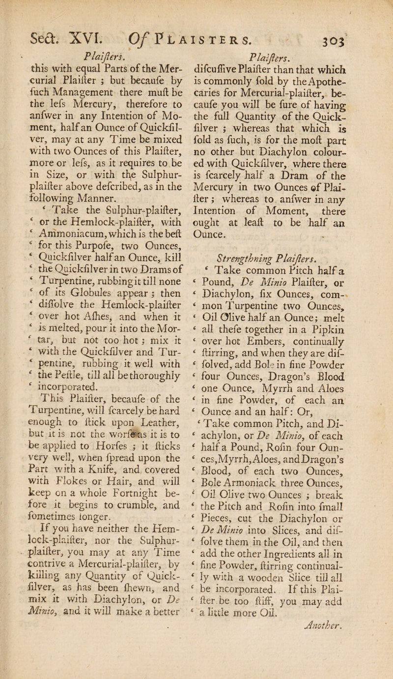 Plaijlers. this with equal Parts of the Mer¬ curial Plaifter ; but becaufe by fuch Management there muft be the lefs Mercury, therefore to anfwer in any Intention of Mo¬ ment, half an Ounce of Quickfil- ver, may at any Time be mixed with two Ounces of this Plainer, more or lefs, as it requires to be in Size, or with the Sulphur- plaifter above defcribed, as in the following Manner. 6 Take the Sulphur-plaifter, * or the Hemlock-plaifter, with ‘ Ammoniacum, which is the belt 5 for this Purpofe, two Ounces, * Quickfilver half an Ounce, kill * the Quickfilver in two Drams of * Turpentine, rubbingit till none ' of its Globules appear ; then 4 dilfolve the Hemlock-plailter * over hot Alhes, and when it * is melted, pour it into the Mor¬ tar, but not too hot : mix it 4 with the Quickfilver and Tur- * pentine, rubbing it well with £ the Peftle, till all be thoroughly 4 incorporated. This Plaifter, becaufe of the Turpentine, will fcarcely be hard enough to ftick upon Leather, but it is not the worf#as it is to be applied to Horfes ; it flicks very well, when fpread upon the Part with a Knife, and covered with Flokes or Hair, and will keep on a whole Fortnight be¬ fore it begins to crumble, and fometimes longer. If you have neither the Kem- lock-plaifter, nor the Sulphur- plaifter, you may at any Time contrive a Mercurial-plaifter, by killing any Quantity of Quick- ill ver, as has been fhewn, and mix it with Diachylon, or De Minio, and it will make a better Plaijlers. difcufiive Plaifter than that which is commonly fold by the Apothe¬ caries for Mercurial-plaifter, be¬ caufe you will be fure of having the full Quantity of the Quick¬ filver ; whereas that which is fold as fuch, is for the moft part no other but Diachylon colour¬ ed with Quickfilver, where there is fcarcely half a Dram of the Mercury in two Ounces ©f Plai¬ fter ; whereas to anfwer in any Intention of Moment, there ought at leaf! to be half an Ounce. Strengthning Plaijlers. 4 Take common Pitch half a 4 Pound, De Minio Plaifter, or 4 Diachylon, fix Ounces, com- * mon Turpentine two Ounces, 4 Oil Olive half an Ounce; melt 4 all thefe together in a Pipkin 4 over hot Embers, continually 4 flirring, and when they are dif- 4 folved, add Bole in fine Powder 4 four Ounces, Dragon’s Blood 4 one Ounce, Myrrh and Aloes 4 in fine Powder, of each an 4 Ounce and an half: Or, 4 Take common Pitch, and Di- 4 achy Ion, or De Minio, of each 4 half a Pound, Rofin four Oun- 4 ces,Myrrh,Aloes, andDragon’s 4 Blood, of each two Ounces, 4 Bole Armoniack three Ounces, 4 Oil Olive two Ounces ; break 4 the Pitch and Rofin into fmall 4 Pieces, cut the Diachylon or 4 De Minio into Slices, and dif- 4 folve them in the Oil, and then 4 add the other Ingredients all in 4 fme Powder, ftirring cqntinual- 4 ly with a wooden Slice till all 4 be incorporated. If this Plai- 4 fler.be too ftiff, you may add 4 a little more Oil, Another.