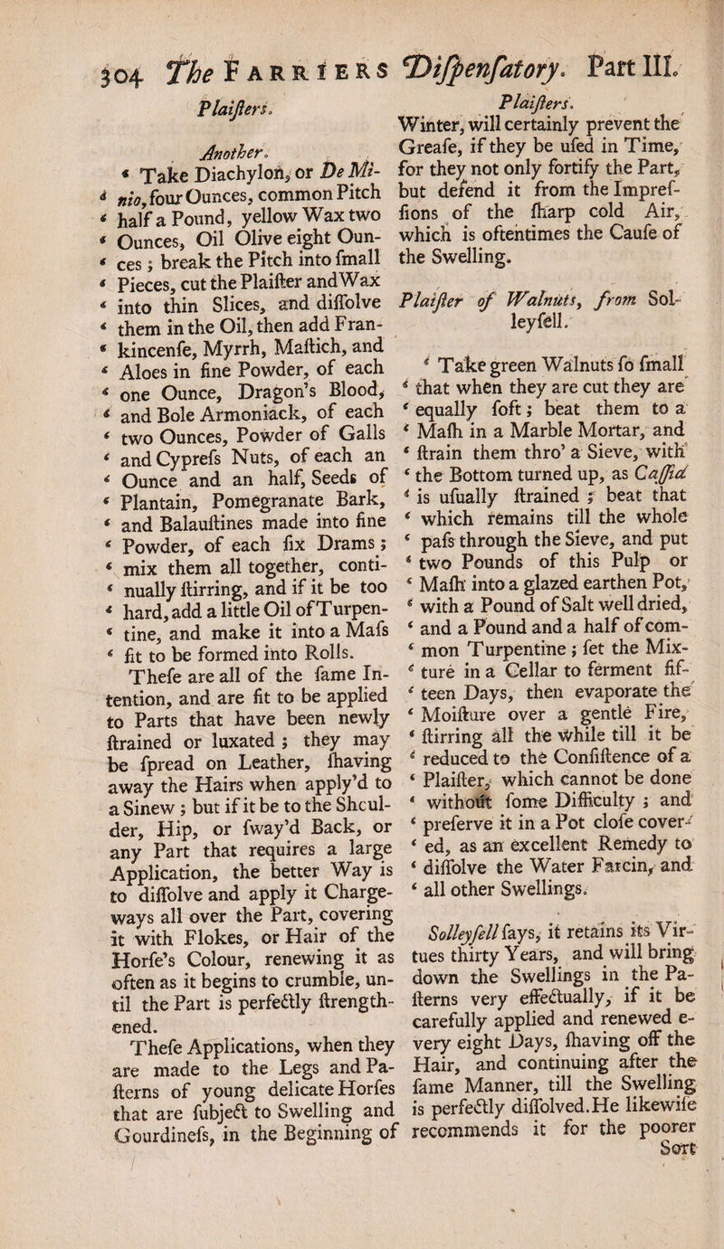 PlaijlerSo Another. « Take Diachylon, or D* M?- &lt;* mo, four Ounces, common Pitch * half a Pound, yellow Wax two * Ounces, Oil Olive eight Oun- * ces; break the Pitch into fmall * Pieces, cut the Plaifter and Wax * into thin Slices, and diffolve * them in the Oil, then add Fran- * kincenfe. Myrrh, Maftich, and 4 Aloes in fine Powder, of each * one Ounce, Dragon’s Blood, 4 and Bole Armoniack, of each * two Ounces, Powder of Galls 4 and Cyprefs Nuts, of each an 4 Ounce and an half. Seeds of 5 Plantain, Pomegranate Bark, 4 and Balauftines made into fine * Powder, of each fix Drams; \mix them all together, conti- * nually ftirring, and if it be too 4 hard, add a little Oil of Turpen- « tine, and make it into a Mafs 4 fit to be formed into Rolls. Thefe are all of the fame In¬ tention, and are fit to be applied to Parts that have been newly Brained or luxated ; they may be fpread on Leather, ihaving away the Hairs when apply’d to a Sinew; but if it be to the Shoul¬ der, Hip, or fway’d Back, or any Part that requires a large Application, the better Way is to diffolve and apply it Charge- ways all over the Part, covering it with Flokes, or Hair of the Horfe’s Colour, renewing it as often as it begins to crumble, un¬ til the Part is perfectly length¬ ened. Thefe Applications, when they are made to the Legs and Pa¬ tterns of young delicate Horfes that are fubjeft to Swelling and Gourdinefs, in the Beginning of Plaijlers. Winter, will certainly prevent the Greafe, if they be ufed in Time, for they not only fortify the Part, but defend it from the Impref- fions of the fharp cold Air, which is oftentimes the Caufe of the Swelling. Plaifter of Walnuts, from Sol- ley fell. * Take green Walnuts fo fmall 4 that when they are cut they are e equally foft; beat them to a 4 Mafh in a Marble Mortar, and 4 ftrain them thro’ a Sieve, with 4 the Bottom turned up, as Caffid 4 is ufually ftrained ; beat that 4 which remains till the whole 4 pafs through the Sieve, and put 4 two Pounds of this Pulp or 4 Mafh' into a glazed earthen Pot, 4 with a Pound of Salt well dried, 4 and a Pound and a half of com- 4 mon Turpentine; fet the Mix- 4 ture in a Cellar to ferment fif- 4 teen Days, then evaporate the 4 Moifture over a gentle Fire, 4 ftirring all the while till it be 4 reduced to the Confiftence of a 4 Plaifter, which cannot be done 4 without fome Difficulty ; and 4 preferve it in a Pot clofe covert 4 ed, as an excellent Remedy to 4 diffolve the Water Farcin, and 4 all other Swellings. Volley fell fays, it retains its Vir¬ tues thirty Years, and will bring down the Swellings in the Pa¬ tterns very effectually, if it be carefully applied and renewed e- very eight Days, Ihaving off the Hair, and continuing after the fame Manner, till the Swelling is perfectly diffolved.He likewife recommends it for the poorer Sort
