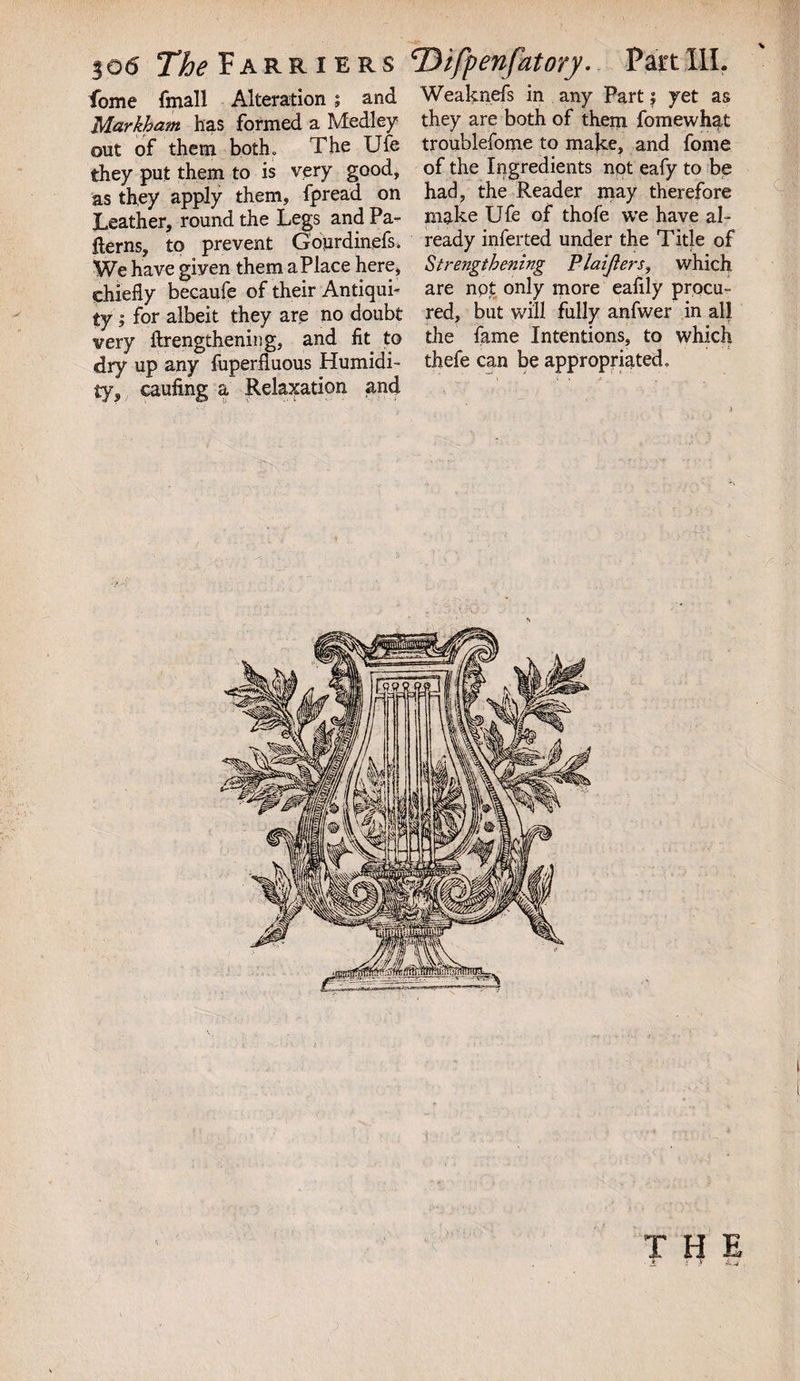 fome fmall Alteration ; and Weaknefs in any Part; yet as Markham has formed a Medley they are both of them fomewhat out of them both. The Ufe troublefome to make, and fome they put them to is very good, of the Ingredients not eafy to be as they apply them, fpread on had, the Reader may therefore Leather, round the Legs and Pa- make Ufe of thofe we have al~ {terns, to prevent Goprdinefs. ready inferted under the Title of We have given them a Place here, Strengthening Plaifiers, which chiefly becaufe of their Antiqui- are npt only more eaflly procu- ty; for albeit they are no doubt red, but will fully anfwer in all very ftrengthening, and fit to the fame Intentions, to which dry up any fuperfluous Humidi- thefe can be appropriated, ty, caufing a Relaxation and THE * i .V ip ,