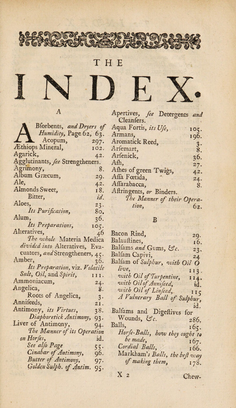 THE A ABforbents, and Dryers of Humidity, Page 62, 63. Acopum, 297. TEthiops Mineral, 102. Agarick, 42. Agglutinants, fee Strengthened. Agrimony, 8, Album Grascum, 29. Ale, 42. Almonds Sweet, 18. Bitter, id. Aloes, 23. Its Purification, 80. Alum, 3 6. 7A Preparations, 103. Alteratives, 46 whole Materia Medica divided into Alteratives, Eva- cuators, Strengthened, 43 Amber, 36 7/r Preparation, viz. Volatile Salty Oily and Spirit, 111 Ammoniacum, 24 Angelica, 8 Roots of Angelica, 3 Annifeeds, 21 Antimony, zVr Virtues, 38 Diaphoretic! Antimonyy 93 Liver of Antimony, 94 The Manner of its Operation on Horfesy id See alfo Page 3 3 Cinabar of Antimony, 96 Butter of Antimony, 97 Golden Sulph. of Antim. 93 Apertives, fee Detergents Cleanfers. Aqua Fortis, its JJfe, 105, Armans, 1 9$, Aromatick Reed, 3. Arfemart, 8. Arfenick, 3 6, Aih, 27. Alhes of green Twigs, 42. Alfa Fcetida, Aifarabacca, Aftringents, or Binders. The Manner of their Opera¬ tion, 62. B Bacon Rind, 29. Balauftines, Balfams and Gums, Sue, 23. Balfam Capivi, 24 Balfam of Sulphur, with Oil O hve, 113 , with O il of Turpentine, 11 y, with Oil ofAnnifeedy id. with Oil of Linfeedy, j A Vitinerary Ball of Sulphur, ■ id, Balfams and Digefliyes for Wounds, c. 286 Balls, l6s; Horfe-Balhy how they ought to betnadey r 67. Cordial Balls, 166. Markhamh Balls, the hefi way of making them, 178. Chew-