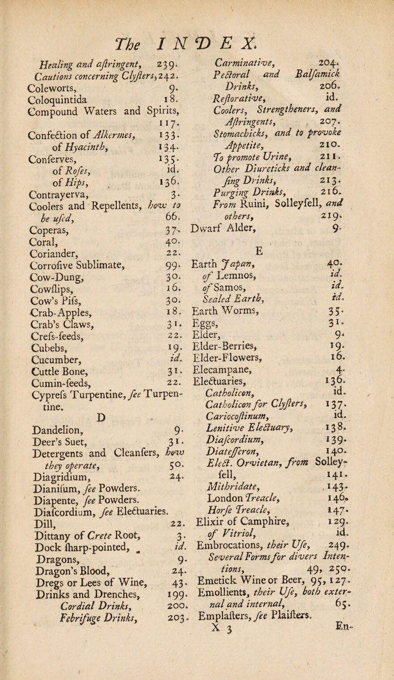 Healing and afringent, 239. Cautions concerning Glyfiers^yz. Coleworts, 9- Coloquintida 18. Compound Waters and Spirits, 117. ConfeCtion of Alkermes, I33* of Hyacinth, 134- ConfervCs, 133- of Rofes, id. of Hips, 136. Contrayerva, 3- Coolers and Repellents, hove to be ufed. 66. Coperas, 37- Coral, 40. Coriander, 22. Corrofive Sublimate, 99. Cow-Dung, So¬ Cowllips, ld. Cow’s Pifs, 30. Crab-Apples, Crab’s Claws, 18. 3 Crefs-feeds, 22. Cubebs, J9- Cucumber, id. Cuttle Bone, 3i- Cumin-feeds, 22. Cyprefs Turpentine,^ Turpen¬ tine. D Dandelion, 9- Deer’s Suet, 31 • Detergents and Cleanfers, hovo they operate, 5°* Diagridium, 24. Dianifum, fee Powders. Diapente, ^Powders. Diafcordium, fee Electuaries. Dill, 22. Dittany of Crete Root, 3. Dock {harp-pointed, a id. Dragons, 9° Dragon’s Blood, 24. Dregs or Lees of Wine, 43. Drinks and Drenches, 199* Cordial Drinks, 200. Febrifuge Drinks, 203 = 204. Balfamick Drinks, 206. Reforative, id. Coolers, Strengthened, and Afringent s, 207» Stomachicks, and to provoke Appetite, 2iO„ To promote Urine, 211. Other Diureticks and clean-* fng Drinks, 213 * Purging Drinks, 216. Ruini, Solleyfell, and others, 219* Dwarf Alder, 9 E Earth Japan, 40. of Lemnos, of Samos, id. id. Sealed Earth, id. Earth Worms, 35” Eggs, 31 ■&gt; Eider, 9‘ Elder-Berries, *9* Elder-Flowers, 16. Elecampane, 4- EleCtuaries, 136. Catholicon, id. Catholicon for Clyfers, 137- Cariocofinum, id. Lenitive EleEluary, 138, Diafcordium, 139- Diateffcron, I4°” EleSi. Orvietan, from Solley- fell. 141. 7klithridate. . J43* London Treacle, 146. Horfe Treacle, 147. Elixir of Camphire, 129. of Vitriol, id. Embrocations, their Ufe, 249. Several Forms for divers Inten- iions, 49» 25°” Emetick Wine or Beer, 95,127. Emollients, /^zr Ufe, both exter¬ nal and internal, 65. Emplalters, fee Plaikers. X 3 En- 77^ index. Carminative, Pe Sioral and