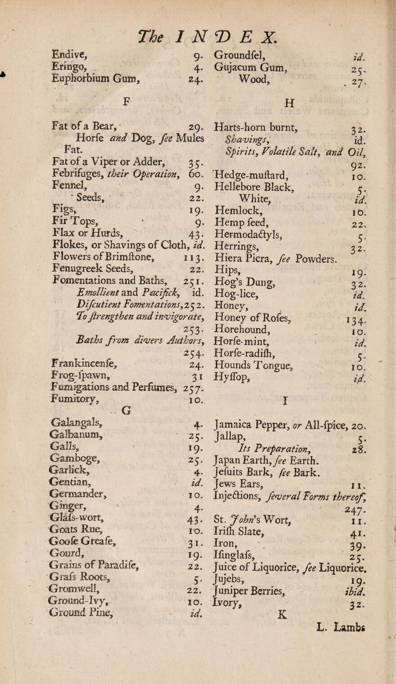 Endive* Eringo, Euphorbium Gum* 9- 4* 24. Fiat of a Bear, 29 , Horfe and Dog, fee Mules Fat. Fat of a Viper or Adder, 3 5. Febrifuges, their Operation, 60. Fennel, 9. 'Seeds, 22. Figs, 19. Fir Tops, • 9. Flax or Hurds, 43. Flokes, or Shavings of Cloth, id. Flowers of Brimftone, 113. Fenugreek Seeds, 22. Fomentations and Baths, 251. Emollient and Pacifick, id. D if cut lent Fomentations, 2 5 2. Fo firengthen and invigorate, 253‘ Baths from divers Authors, 254. Frankincenle, 24. F’rog-lpawn, 31 Fomigations and Perfumes, 257. Fumitory, 10. G Gakngals, 4, Gallbanum, 25. Galls, 19, Gamboge, 25. Garlick, 4„ Gentian., zV. Germander, / 10. Ginger, ’• 4. GlMs-worfc, 43. Goats Rue, 10. Goofe Greafe, 31. Gourd, 19. Grains of Paradlle, 2 2. Grafs Roots, 3. Gtomwdl, 22. Ground-Ivy, 1 o. Ground Pine, zVf. Groundfel, Gujacum Gum, Wood, * * H Harts-horn burnt. Shavings, Spirits, Volatile Salt, and Hedge-muflard, Hellebore Black, White, Hemlock, Hemp feed, Hermoda&amp;yls, Herrings, Hiera Picra, fee Powders. Hips, Hog’s Dung, Hog-lice, Honey, Honey ofRofes, Horehound, Horfe- mint, Horfe-radiih, Hounds Tonvue, Hyffop, id. 25* 27. 32, id. 0/7, 92 10 id 10 22 5 32 19 32 z&lt;7 id 134 10 2V 5 10 id Jamaica Pepper, or All-fpice, 20. Jallap, 5. Its Preparation, 28. Japan Earth, fee Earth, Jefuits Bark, fee Bark. Jews Ears, 11. Injedlions, feveral Forms thereof, A St. John's Wort, 11. Irilh Slate, 41. Iron, 39, Ifinglafs, ^ 25. Juice of Liquorice, fee Liquorice. Jujebs, 19. Juniper Berries, ibid. Ivory, 32. K L. Lambs