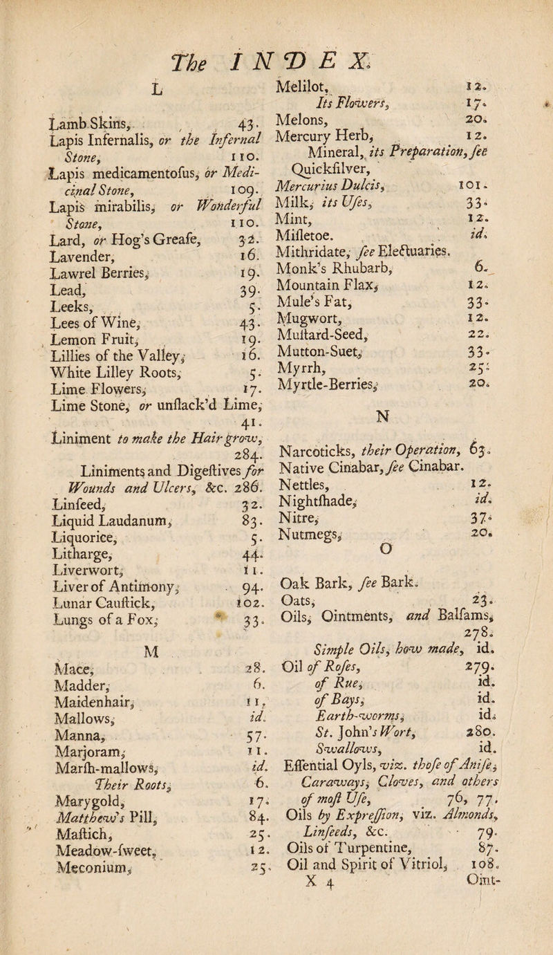 v L LambSkins, 43. Lapis Infernalis, or the Infernal Stone, 110. Lapis medicamentofus. or Medi- canal Stone, 109. Lapis mirabilis, or Wonderful Stone, IIO. Lard, or Hog’s Greafe, 3-2. Lavender, 16. Lawrel Berries^ 19. Lead, 39- Leeks, 5” Lees of Wine, 43* Lemon Fruit, 19. Lillies of the Valley,1 16. White Lilley Pvoots, 5* Lime Flowers, *7* Lime Stone, or unflack’d Lime, 41. Liniment to make the Hair grow, 284. Liniments and Digeftives for Wounds and Ulcers, Sec. 280. Linfeed, 32. Liquid Laudanum, 83* Liquorice, 5- Litharge, 44* Liverwort, i i. Liver of Antimony^ 94. Lunar Cauftick, 102. Lungs of a Fox,  33* M . Mace, 28. Madder, 6. Maidenhair, if Mallows, id. Manna, Sir Marjoram l I. Marfh-mallows, id. Their Rootss 6. Mary gold. 17. Matthew's Pill, 84. Maftich, 25. Meadow-fweet, 12. Meconium^ 25, Melilot, 12. Its Flowers, i J-* Melons, 20, Mercury Herb, iz. Mineral, its Preparation, fee Quiekiilver, Mercuri.us Dulcis, 101» Milk,- itsUfes, 33» Mint, l2* Mifletoe. id. Mithridate, fee Electuaries. Monk’s Rhubarb, 6. Mountain Flax, i 2. Mule’s Fat, 33* Mugwort, 12. Multard-Seed, 22. Mutton-Suet,' 33* Myrrh, 25: Myrtle-Berries,1 20. N Narcoticks, their Operation, 63 , Native Cinabar,j£&lt;? Cinabar. Nettles, 5 2. Nightfhade^ id. Nitre, * 37^ Nutmegs, 20. G Oak Bark, fee Bark. Oats, 23o Oils, Ointments, and Balfams, 278. Simple Oils, how made, id. Oil ofRofes, 279. of Rue, id. of Baysid. Earth-worms^ id* St. John'sPFort, 280. Swallows, id. Eflential Oyls, to. thofe of Anife$ Carawaysj Cloves, and others of moft Ufe, 76, 77. Oils by Exprefjion, viz. Almonds, Linfeeds, See. 79. Oils of Turpentine, 87. Oil and Spirit of Vitriol, io8„