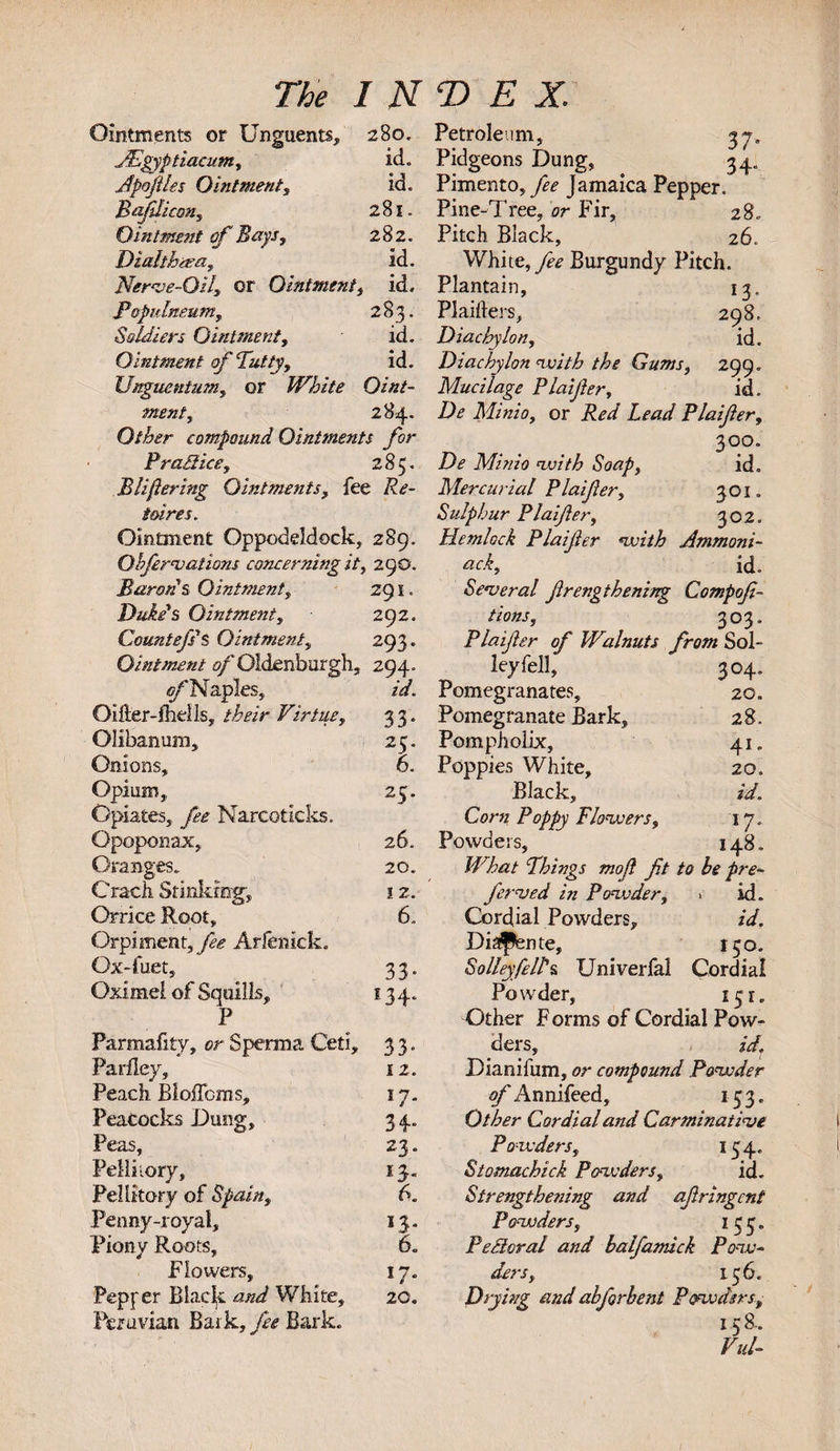 Ointments or Unguents, 280. JEgyptiacum, id. Apofles Ointment, id. Bajilicon, 281. Ointment of Bays, 282. Diahhaea, id. Nerve-Oil, or Ointment, id. Populneum, 283. Soldiers Ointment, id. Ointment of Putty, id. Unguentum, or White Oint¬ ment, 284. Other compound Ointments f-or Pra£l ice, 2 85. B lifering Ointments, fee Re¬ tires. Ointment Oppodddock, 289. Obferno aliens concerning it, 290. Baron &amp; Ointment, 291. Duke's Ointment, 292. CountefsS Ointment, 293. Ointment of Oldenburgh, 294. -gpNaples, id. Oifter-fhells, their Virtue, 3 3. Olibanum, Onions, Opium,, Opiates, fee Narcoticks. Opoponax, Oranges. Crack Stinking-, Orrice Root, Orpimcm, fee Arfenick. Qx-fuet, Oximei of Squills, P Parmafity, or Sperm a Ceti, 3 3. Parfley, Peach Bloiforas, Peacocks Dung, Peas, Pdliiory, Pellitory of Spain, Penny-royal, Piony Roots, Flowers, Pepfer Blade and White, 20. Peruvian Bark, fee Bark. 25. 6. 25. 26. 20. 12. 6. 33* *34* 12. W* 34* 23. 14. 6. 43* 6. 17* Petroleum, 37, Pidgeons Dung, 34. Pimento, fee Jamaica Pepper. Pine-Tree, or Fir, 28. Pitch Black, 26. White, fee Burgundy Pitch. Plantain, 13, PI aiders, 298. Diachylon, id. Diachylon with the Gums, 299. Mucilage Plaifer, id. De Minio, or Red Lead Plaifer, 300. Dr Minio with Soap, id. Mercurial Plaifer, 301. Sulphur Plaifer, 302. Hemlock Plaifer nvith Ammoni- ack, id. Senteral frengthening Compof - tions, 303. Plaifer of Walnuts from Sol- leyfell, 304. Pomegranates, 20. Pomegranate Bark, 28. Pompholix, 41. Poppies White, 20. Black, id. Corn Poppy Flowers, 17. Powders, 148. JVhat Phings mojl fit to be pre¬ ferred in Powder, &gt; id. Cordial Powders, id. Diaflente, 130. S alley fell's Univerfal Cordial Powder, 151. Other F orms of Cordial Pow¬ ders, id. Dianifum, or compound Powder gpAnnifced, 153. Other Cordial and Carminative Powders, 154. Stomachick Powders, id. Strengthening and afringent Powders, 133. Pectoral and balfamick Pow¬ ders, 136. Drying and abforbent Powders, 158. Vul-