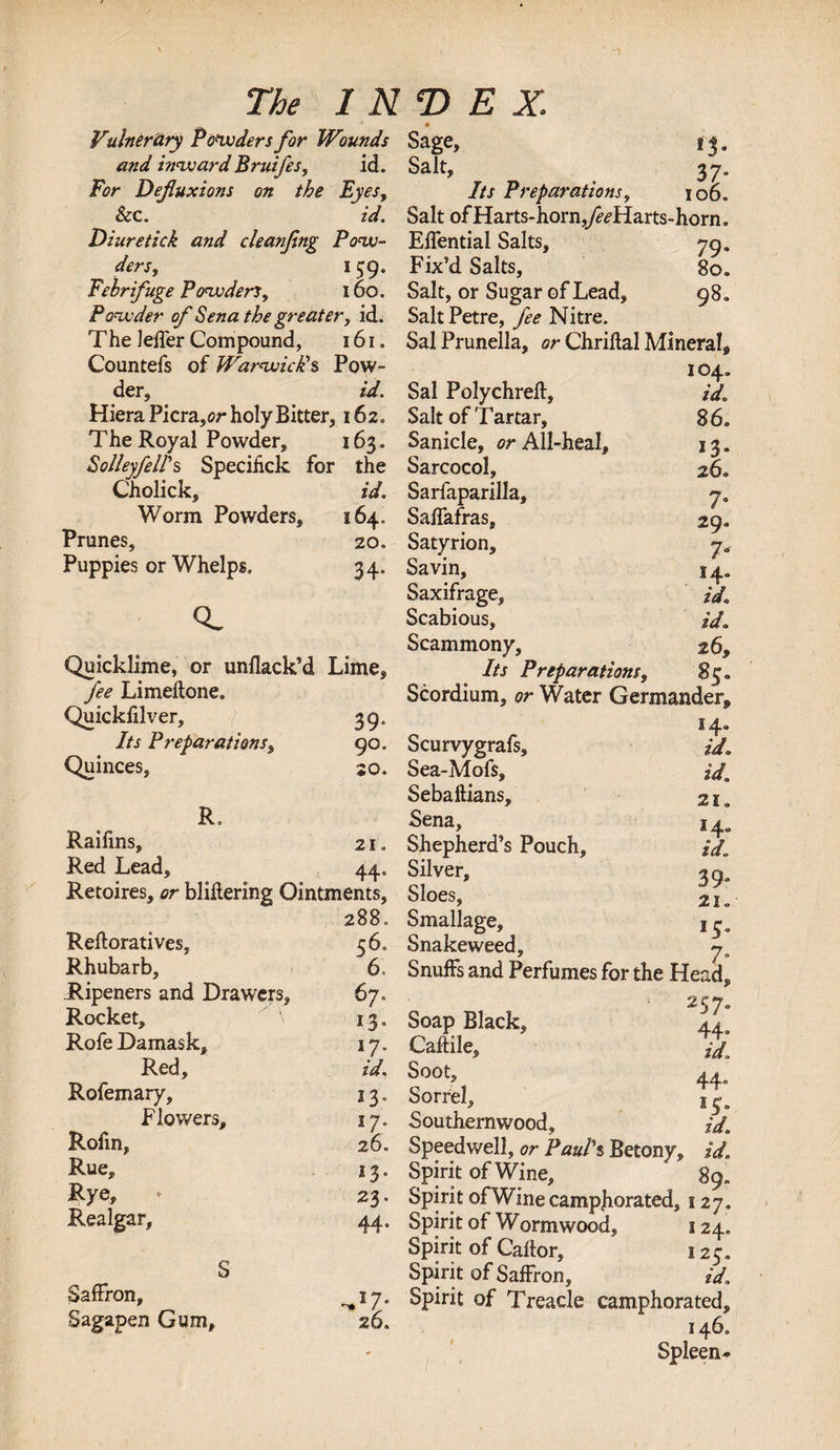 Vulnerary Powders for Wounds and inward Bruifesy ich For Defluxions on the Eyes, ScC. id. Diuretick and cleanfing Pow¬ ders, 159. Febrifuge Powders, 160. Powder of Sena the greater, id. The lefler Compound, 161. Countefs of Warwick's Pow¬ der, id. Hiera Picra ,or holy Bitter, 162. The Royal Powder, 163. Sol/eyfel/'s Specihck for the Cholick, id. Worm Powders, 164. Prunes, 20. Puppies or Whelps. 34. Q. Quicklime, or unflack’d Lime, fee Limeftone. Quickfllver, 39. Its Preparations, 90. Quinces, so. R. Raifins, 21. Red Lead, 44. Retoires, or bliliering Ointments, 288. Reftoratives, 56. Rhubarb, 6, Ripeners and Drawers, 67. Rocket, \ 13. Rofe Damask, 17. Red, id. Rofemary, 13. Flowers, 17. Rofin, 26. Rue, 13. Rye, * 23. Realgar, 44, Saffron, Sagapen Gum, -*z- 26, * Sage, 13 Salt, 37 Its Preparations, 106 Salt of Harts-horn,y^Harts-horn Eflential Salts, 79 Fix’d Salts, 80 Salt, or Sugar of Lead, 98 SaltPetre, fee Nitre. Sal Prunella, or Chriftal Mineral^ 104. Sal Polychreft, id. Salt of Tartar, 86. Sanicle, or All-heal, 13. Sarcocol, 26. Sarfaparilla, j. Saflafras, 29. Satyrion, Savin, 14. Saxifrage, id. Scabious, id. Scammony, 26* Its Preparations, 85. Scordium, or Water Germander^ 14. Scurvygrafs, id. Sea-Mofs, id. Sebaftians, 21, Sena, 14, Shepherd’s Pouch, id. Silver, 39. Sloes, 21. Smallage, 15. Snakeweed, Snuffs and Perfumes for the Head, 257. Soap Black, ** Caftile, a Soot, 44, Sorrel, Southernwood, id. Speedwell, or Pauls Betony, id. Spirit of Wine, 89. Spirit of Wine camphorated, 127. Spirit of Wormwood, 124. Spirit of Caflor, 125. Spirit of Saffron, id. Spirit of Treacle camphorated, 146. Spleen*