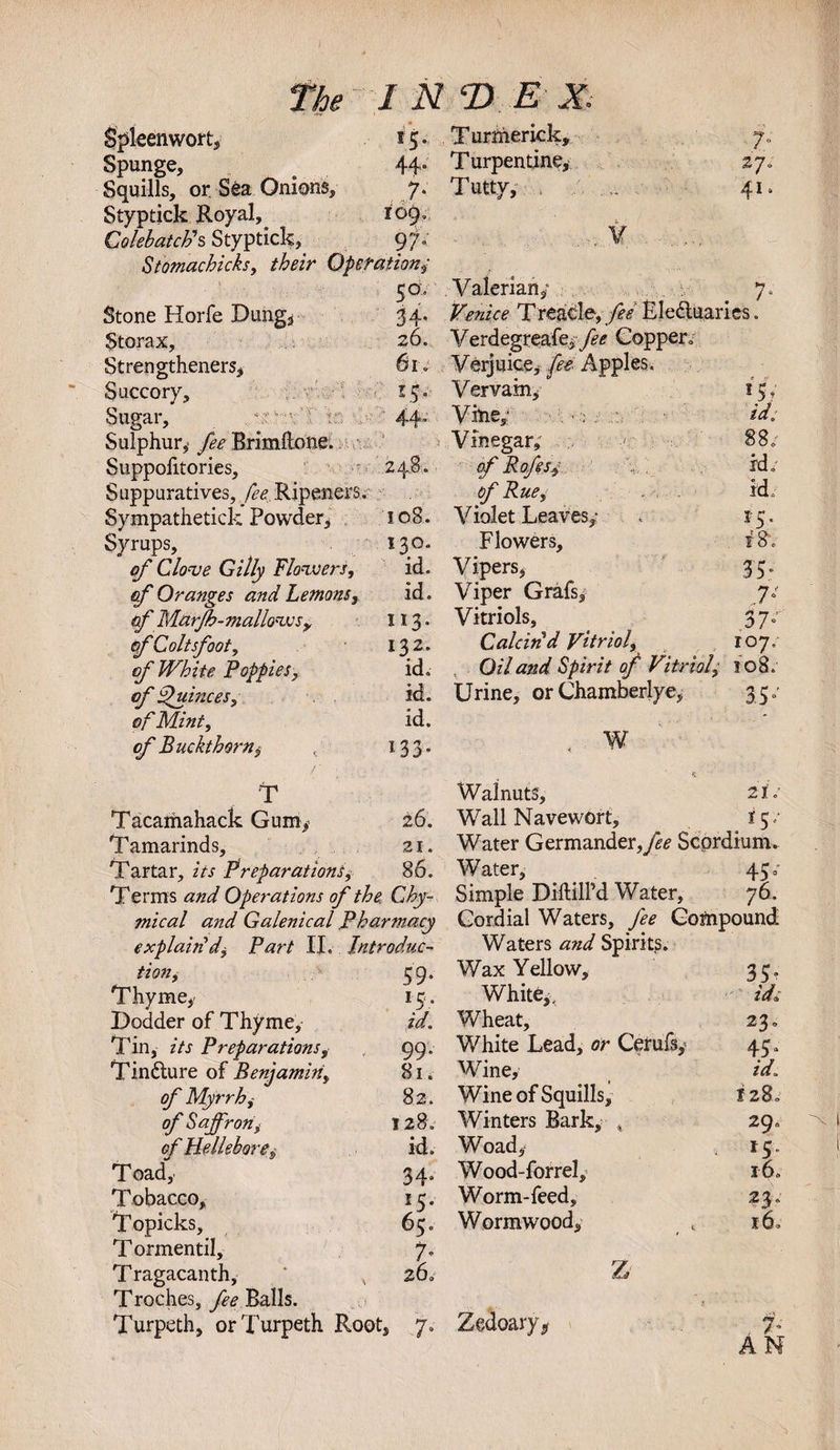 Spleenwort, 15. Turmerick, f- Spunge, 44“ Turpentine, iy; Squills, or. Sea Onions, 7. Tuttv, 41. Styptick Royal, 109, ColebatcFs Styptick, 9 fi ¥ Stomachicks, their Operationy 50, Valerian/ 7, Stone Horfe Dung3 34. ftsawV* Treacle, fee Electuaries. Storax, 26. Verdegreafe^yi&lt;? Copper. Strengthened, 61 . Verjuice, Apples. Succory, V 15. Vervain, if Sugar, 44- Vine,* ; id; Sulphur, fee Brimllone. Vinegar,' 88. Suppolitories, 248. of Rofesy id. Suppuratives, fee Ripened. of Rue, id . Sympathetick Powder, 108. Violet Leaves,: . 15. Syrups, 130. Flowers, t8v of Clove Gilly Flowers, id. Vipers, 35 of Oranges and Lemons, id. Viper Grafs, 7° cf Marfh-mallows&gt; 113- Vitriols, ^ 37° cf Coltsfoot, 132. Caleiti d Vitriol) 107, of White Poppies, id. Oil and Spirit of Vitriol, 108. of Quinces, id. Urine, or Chamberlye, 35. o/’ Mint, id. of Buckthorn $ 133* ^ T Tacamahack Gum, 26. Tamarinds, 21. Tartar, z7.r Preparations, 86. Terms Operations of the. Chy- mical and Galenical Pharmacy Walnuts, 21 o’ Wall Navewort, 15/ Water Germander,^ Scordium. Water, 450- Simple DiftilPd Water, 76. Cordial Waters, fee Compound Waters and Spirits. tion, 59. Wax Yellow, 35” Thyme, 15. White,, id; Dodder of Thyme, id. Wheat, 23. Tin, its Preparations, 99. V/hite Lead, or Cerufs, 45“ Tindlure of Benjamin, 81. Wine, id. of Myrrh, 82. Wine of Squills, I28. of Saffron, 1280 Winters Bark, , 29. of Hellebore, id. Woad, 15 Toad, 34. Wood-forrel, i6. Tobacco, 15. Worm-feed, 23. Topicks, 65. Wormwood, l6. Tormentil, 7- T ragacanth, * , 260 z Troches, fee Balls. Turpeth, orTurpeth Root, 7„ Zedoary^ 7.