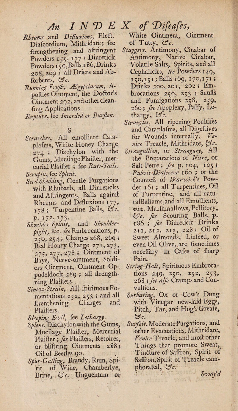 An I NT) E X of THfeafes, Rheums and Defluxions, Eled. Diafcordium, Mithridate; fee Jflengthening and aftringent Powders 155, 177 ; Diuretick Powders 159,Balls 186,Drinks 208, 209 ; all Driers and Ab- forbents, &amp;c. Running frujh, JEgyptiacum, A- potties Ointment, the Dodor’s Ointment 292, and other clean¬ ing Applications. Rupture, fee Incorded or Burflen. S Scratches, All emollient Cata- plafms. White Honey Charge 274 ; Diachylon with the Gums, Mucilage Plaifter, mer¬ curial Plaifter ; fee Rats-Eails. Scrupin, fee Splent. Seed Shedding, Gentle Purgations with Rhubarb, all Diureticks and Aftringents, Balls againft Rheums and Defluxions 177, 178; Turpentine Balls, cfV. p. 172, 173- Shoulder-Splait, and Shoulder- fight, &amp;c. fee Embrocations, p. 250, 254/ Charges 268, 269 ; Red Honey Charge 271, 273, 275,277, 278; Ointment of Bays, Nerve-ointment, Soldi¬ ers Ointment, Ointment Op- podeldock 289 ; all ftrength- ning Plaitters., Sinew-Strain, All fpirituous Fo¬ mentations 252, 253 ; and all ftrenthening Charges and Plaitters. Sleeping Evil, fee Lethargy. Splent, Diachylon with the Gums, Mucilage Plaifter, Mercurial Plaifter ; fee Plaifters, Retoires, or bliftring Ointments 288; Oil of Beetles 90. Spur-Galling, Brandy, Rum, Spi¬ rit of Wine, Chamberlye, Brine, &amp;c. Unguentum or White Ointment, Ointment of Tutty, &amp;c. Staggers, Antimony, Cinabar of Antimony, Native Cinabar, Volatile Salts, Spirits, and all Cephalicks, fee Powders 149, 150,151 ;Balls 169, 170,171; Drinks 200, 201, 202; Em¬ brocations 250, 253 ; Snuffs and Fumigations 258, 259, 260; fee Apoplexy, Palfy, Le¬ thargy, &amp;c. Strangles, All ripening Poultifes and Cataplafms, all Digeftives for Wounds internally, Ve¬ nice Treacle, Mithridate, {sfc. Strangullion, or Strangury, All the Preparations of Nitre, or Salt Petre ; fee p.104, 105; Ruhuis •Diafennae 160 ; or the Countefs of Warwick's Pow¬ der 161; all Turpentines, Oil of Turpentine, and all natu- ralBalfams.and all Emollients, &lt;vix. Marfhmallows, Pellitory, &amp;c. fee Scouring Balls, p„ 186 ; fee Diuretick Drinks 211,212, 213, 228; Oil of Sweet Almonds, Linfeed, or even Oil Olive, .are fometimes neceffary in Cafes of fharp Pain. String-Halt, Spirituous Embroca¬ tions 249, 250, 252, 253, 268 ; fee alfo Cramps and Con- vulfions. Surbating, Ox or Cow’s Dung with Vinegar new-laid Eggs, Pitch, Tar, and Hog’s Greafe, &amp;c. Surfeit, Moderate Purgations, and other Evacuations, Mithridate, Venice Treacle, and moft other Things that promote Sweat, Tindure of Saffron, Spirit of Saffron, Spirit of Treacle cam¬ phorated, &amp;c. Sway'd