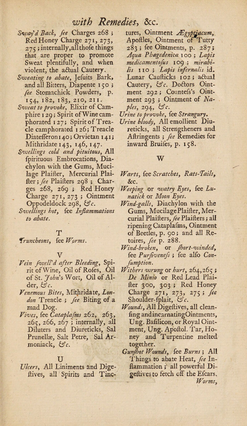 Stay'd Back, fee Charges 268 ; Red Honey Charge 271, 273, 275; internally,allthofe things that are proper to promote Sweat plentifully, and when violent, the adlual Cautery. Sweating to abate, Jefuits Bark, and all Bitters, Diapente 150; fee Stomachick Powders, p. 154, 182, 183, 210, 211. Sweat to provoke. Elixir of Cam- phire 129; Spirit of Wine cam¬ phorated 127; Spirit of Trea- cle camphorated 1 26; Treacle DiatefTeroni4o; Orvietan 1415 Mithridate 143, 146,147. Swellings cold and pituitous. All fpirituous Embrocations, Dia¬ chylon with the Gums, Muci¬ lage Plaiiler, Mercurial Plai¬ ner; fee Plaiilers 298 ; Char¬ ges 268, 269 ; Red Honey Charge 271, 273 ; Ointment Oppodeldock 298, &amp;c. Swellings hot, fee Inflammations to abate. T truncheons, fee Wprms. V Vein fwelfd after Bleeding, Spi¬ rit of Wine, Oil of Rofes, Oil of St. Johns Wort, Oil of Al¬ der, &amp;c. Venemous Bites, Mithridate, Lon¬ don Treacle ; fee Biting of a mad Dog. Fives, fee Cataplafms 262, 263, 265, 266, 267 ; internally, all Diluters and Di/ureticks, Sal Prunellae, Salt Petre, Sal Ar~ moniack, &amp;c. U. Ulcers, All Liniments and Dige- iiives, all Spirits and Tinc¬ tures, Ointment jtdgyptyacum, Apoilles, Ointment of Tutty 283 ; fee Ointments, p. 287; Aqua Phagedenica 100 ; Lapis me die ament ofus 109 ; mirabi- Us no; Lapis infernalis id. Lunar Cauiticks 102; aftual Cautery, &amp;c. Doftors Oint¬ ment 292; Countefs’s Oint¬ ment 293 ; Ointment of Na¬ ples, 294, &amp;c. Urine to provoke, fee Strangury* Urine bloody. All emollient Diu- reticks, all Strengtheners and Ailringents ; fee Remedies for inward Bruifes, p. 158. W Warts, fee Scratches, Rats-Tails, Sec. Weeping or watry Eyes, fee Lu¬ natic k or Moon Eyes. Wind-galls, Diachylon with the Gums, Mucilage Plaiiler, Mer¬ curial Plaiilers,/&lt;?&lt;? Plaiilers; all ripening Cataplafms, Ointment of Beetles, p. 90; and all Re- toires, fee p. 288. Wind-broken, or fhort-winded, fee Purfivenefs ; fee alfo Con- fumption. Withers wrung or hurt, 264,265 ; De Minio or Red Lead Plai¬ iler 300, 303 ; Red Honey Charge 271, 273, 275; fee Shoulder-fplait, &amp;c. Wounds, All Digeilives, all clean¬ ing andincarnatingOintments, Ung. Bafilicon, or Royal Oint¬ ment, Ung. Apoftol. Tar, Ho¬ ney and Turpentine melted together. Gunfhot Wounds, fee Burns ; All Things to abate Heat, fee In¬ flammation ; all powerful Di- geiiivesto fetch off the Efears. Worms,