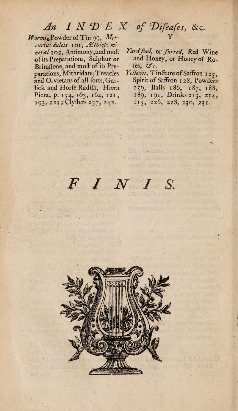 An INDEX of Difeafes, &amp;c. Powder of Tin 99, Mer- Y curius dulcis I oi, J&amp;tbicps mi¬ neral 102, Antimony,and moft Tardfauly or furred, Red Wine of its Preparations, Sulphur or and Honey, or Honey of Ro- Brimftone, and moft of its Pre- fes, c. parations, Mithridate, Treacles Tellows, Tin&amp;ure of Saffron 125, and Orvietans of all forts, Gar- Spirit of Saffron 128, Powders lick and Horfe Radifh, Hiera 159, Balls 186, 187, 188, Picra, p„ 154, 163, 164, 121, 189, 191, Drinks2i3, 214, 193, 221; Clyfters 237, 242. 215, 226, 228,230, 231. FINIS.
