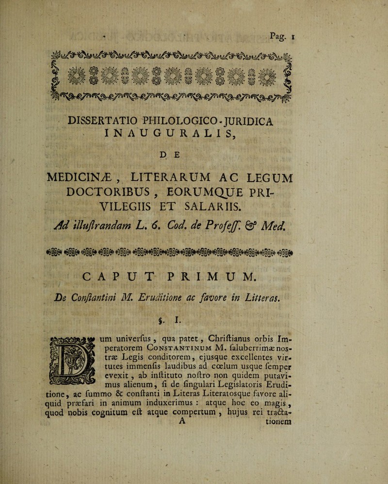 DISSERTATIO PHILOLOGICO - JURIDICA INAUGURALIS, D E MEDICINA, LITERARUM AC LEGUM DOCTORIBUS , EORUMQUE PRI¬ VILEGIIS ET SALARIIS. Ad illujlrandam L. 6. Cod. de Profejf. & Med. CAPUT PRIMUM. De Conflantini M. Eruditione ac favore in Litteras. ^ \ ' 1 §. I. urn univerfus, qua patet, Chriftianus orbis Im¬ peratorem Constantinum M. faluberrimsenos¬ trae Legis conditorem, ejusque excellentes vir¬ tutes immenfis laudibus ad coelum usque femper evexit , ab inftituto noftro non quidem putavi¬ mus alienum, fi de lingulari Legislatoris Erudi¬ tione, ac fummo 8c conflanti in Literas Literatosque favore ali¬ quid praefari in animum induxerimus : atque hoc eo magis, quod nobis cognitum eft atque compertum , hujus rei tra&a- A tionem