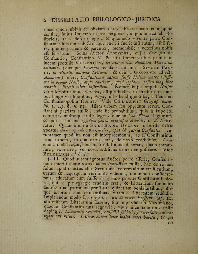 tionem non ubivis fe obviam dare. Praeterquam enim quod confla», hujus Imperatoris res perplexe aut jejune tradi ab Hi- floricis, ita de ortu ejus , & quomodo vivente patre Con¬ flando educatione doétrinaque puerili fuerit inftitutus, nihil fe¬ re, piaster patriam parentes, memorabile a veteribus nobis efl fervatum. Solus Auófor Anonymus , cujus Excerpta de Conflando , Conflantino MN 6c aliis imperatoribus primus m lucem protulit Valesius, ad calcem Jute Ammiani MarceUini sditionis, (quaeque Excerpta recufa etiam iunt a Simone Pau¬ li, in Mifcellis antiqua LePlionis: Sc dein a Gronovio adjefta Ammiano') refert, Conftantinum natum fuifje Helena matre tvilijfi- ma in oppido Naifo, atque cduPtum , quod oppidum poftea magnifice ornavit, litteris minus infiruPtum. Nomen hujus oppidi Naifius varie Peribitur apud veteres, eftque hodie, ut creditur rationi¬ bus longe verifimiiibus, Niffa, urbs haud ignobilis, a Tauruno Conftantinopolim ferente. Vide Cellarii Geograp. 'antiq. lib. 2. cap. 8. §. ƒ3. Illam urbem feu oppidum revera Con- v flantini patriam fuifle , inde fit probabilius , quia is fsepe ibi conftitit, multasque tulit leges , quas in Cod, Theod. leguntur'* & quia etiam hoc oppidum poftea magHifice ornavit, ut d. L nar¬ ratur. Quamobrem a Stephano Byzant. urbs ifta Nethóe vocatur d\Ufj.et ^ 7rdlpk K wi/g-ctmW, opus (fi patria Confiant ini: ve- runtamen quod ita non efl interpretandum, ac fi' Conftantinus hanc urbem , in qua natus erat , de novo condidiflet : di Em enim, unde dlEfjtet5 hoc loco nihil aliud denotat, quam lnftau- rare, exornare, vel novis aedificiis urbem amplificare. Vide Berkelium ad h. I. §. 11, Quod autem ignotus Audior porro aflerit, Conftanti- num puerili aetate litteris minus inftruPium fuifle, hac de re non folum apud cundtos alios Scriptores veteres altum efl filentium, •verum 6c nequaquam verifimile videtur, dummodo confidere¬ mus, educatum eum fuifle a1- ~p-*mo parente Corlflantio Chio- ro, qui & ipfe egregie eruditus* erat, dc Litterarum fummum fautorem ac patronum praeftitit: quinetiam bonis artibus, ubi¬ que locorum tunc exulantibus , vitam & libertatem reddidit, infpiciendus modo Lactantius de mort. Perftecut. cap. 22. ubi miferam Litterarum faciem, fub imp. Galerio Maximiano, quocum Conflantius una regnavit , vivis hilce coloribus trifte depingit: Eloquentia e xt in Pia, caufidici ftublati, jureconfulti aut re* legati aut necati. Littera autem inter malas artes habita 7 (fi qui eas