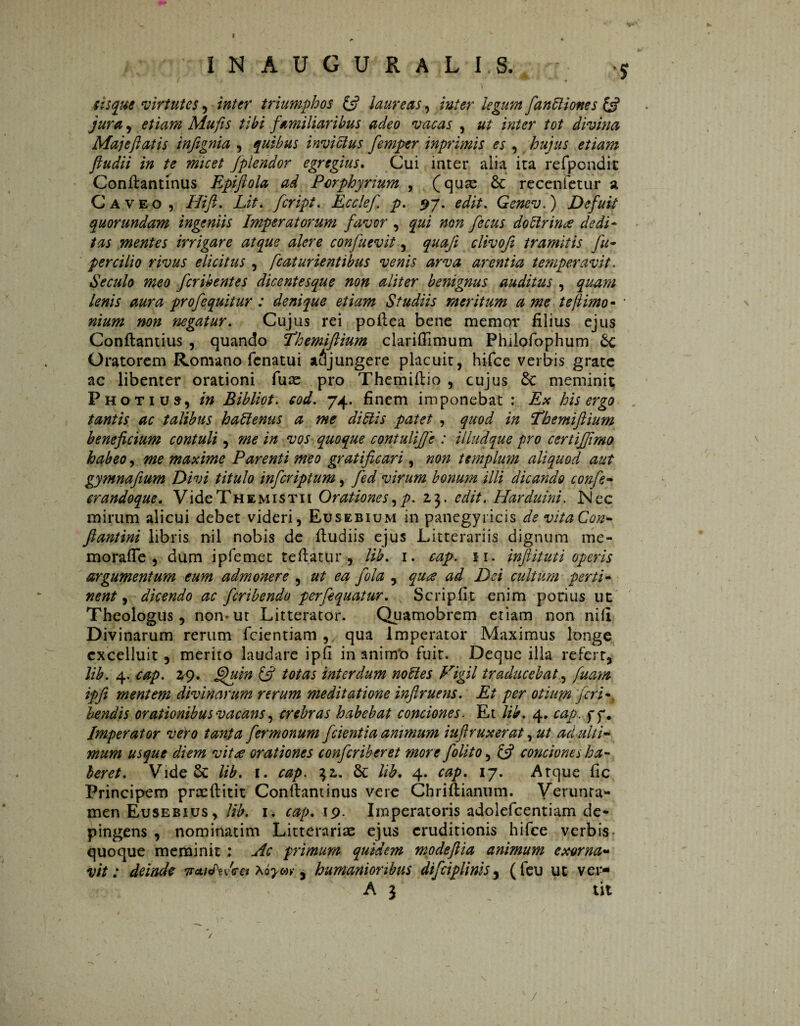 I N A U G U R A L I S. j sisque virtutes, triumphos (fi laureas, inter legum fanEliones (fi jura , etiam Mufis tibi familiaribus adeo vacas , ut inter tot divina Maj e flat is infignia , quibus invidius femptr inprimis es , hujus etiam fiudii in te micet /plendor egregius. Cui inter alia ita refpondit Conftantinus Epifiola ad Porphynum , (quas 6c recenfetur a Caveo , Hift. Lit. fcript. Ecclef. p. 97. edit. Genev.) Defuit quorundam ingeniis Imperatorum favor , qui non fecus doclrince dedi¬ tas mentes irrigare atque alere confuevity quafi clivofi tramitis fu- per cilio rivus elicitus , fcatur lentibus venis arva arentia temperavit. Seculo meo fcribentes dicentesque non aliter benignus auditus , quam lenis aura prof equitur : denique etiam Studiis meritum a me te [limo- • nium non negatur. Cujus rei pofiea bene memor filius ejus Conftantius , quando Phemiftium clarifiimum Philpfophum 6c Oratorem Romano fenatui abjungere placuit, hifce verbis grate ac libenter orationi fuse pro Themiftio , cujus 6c meminit Photiuj, in Bibliot. eod. 74. finem imponebat : Ex his ergo tantis ac talibus hadlenus a me di diis patet , quod in Tdhemiftium beneficium contuli, me in vos quoque contulijje : illudque pro certiffimo habeo, me maxime Parenti meo gratificari, non templum aliquod aut gymnafium Divi titulo inferiptum, fed virum bonum illi dicando confe- crandoque. Vide Th e mis ti. i Orationes, p. 23. edit. Harduini. JN ec mirum alicui debet videri, Eusebium in panegyricis de vitaCon- fiantini libris nil riobis de ftudiis ejus Litterariis dignum me¬ mo raffe , dum ipfemet tefiatur , lib. 1. cap. 11. infiituti operis argumentum eum admonere , ut ea fola , qua ad Dei cultum perti¬ nent , dicendo ac feribendo perfequatur. Scripfit enim potius ut Theologus y non-ut Litterator. Quamobrem etiam non ni fi Divinarum rerum fcientiam , qua Imperator Maximus longe cxcelluit, merito laudare ipfi in aninfo fuit. Deque illa refert, lib. 4. cap. 29. fijuin (fi totas interdum nodles Vigil traducebat.y fuam ipfi mentem divinarum rerum meditatione inftruens. Et per otium feri-, bendis orationibus vacans, crebras habebat conciones. Et lib. 4. cap. f f. Imperator vero tanga fermonum fcientia animum iufiruxerat, ut ad ulti¬ mum usque diem vit£ orationes confcriberet more f olito, (fi conciones ha¬ beret. VideSc lib. 1. cap. 32. Sc lib. 4. cap. 17. Atque fic Principem praeftitit Conftantinus vere Chriftianum. Verunra- men Eusebius, lib. 1. cap. 19. Imperatoris adolefcentiam de¬ pingens , nominarim Litterariae ejus eruditionis hifce verbis quoque meminit ; Ac primum quidem modeftia animum exorna¬ vit: deinde xóym-, humanioribus difciplinis, (feu ut ver- A 3 tit /