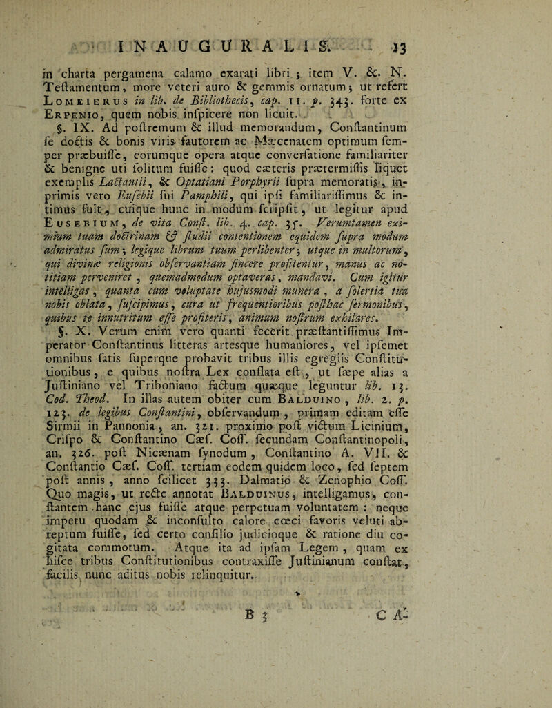 m charta pergamena calamo exarati libri $ item V. Sc. N. Teftamentum, more veteri auro Sc gemmis ornatum j ut refert Lomeierus in lib. Bibliothecis, cap. w. p. 545. forte ex Erpenio, quem nobis infpicere non licuit. . §. IX. Ad poftrcmum Sc illud memorandum, Conftantinum fe doftis Sc bonis viris fautorem ac Maecenatem optimum Tem¬ per praebui fle, eorumque opera atque converfatione familiariter Sc benigne uti folitum fui fle: quod ceteris pnetermiflis liquet exemplis Laüantu, Sc Optatiani Porphyrii fupra memoratis-, 'm- primis vero Eufebii fui Pamphili, qui ipfl familiariflimus Sc in¬ timus fuit,, cuique hunc in modum fcripfit, ut legitur apud Eusebium, de vita Conft. lib. 4. cap. 3f. Verumtamen exi¬ mium tuam dottrinam & ftudii contentionem equidem fupra modum admiratus fum 5 legique librum tuum perlibenter $ ut que in multorum, qui divina religionis obfervantiam fineer e profitentur, manus ac no¬ titiam perveniret , quemadmodum optaveras, mandavi. Cum igitur intelligas, quanta cum voluptate hujusmodi munera , a folertia tm nobis oblata, fufeipimus, cura ut frequentioribus pofihac fermonibus, quibus te innutritum effe profiteris, animum noftrum exhilares. §. X. Verum enim vero quanti fecerit prreftantiflimus Im¬ perator Conftantinus litteras artesque humaniores, vel ipfemet omnibus fatis fuperque probavit tribus illis egregiis Gonftittr- tionibus , e quibus noftra Lex conflata eft.,' ut faepe alias a Juftiniano vel Triboniano fadbum quseque leguntur lib. 13. Cod. Idheod. In illas autem obiter cum Balduino , lib. 2. p. 123. de legibus Conftantini, obfervandum , primam editam efle Sirmii in Pannonia, an. 321. proximo poft viélum Licinium, Crifpo Sc Conflantino Caef. CofT. fecundam Conftantinopoli, an. 326. poft Nicaenam fynodum , Conftantino A. VII. Sc Conftantio Caef. Cofl*. tertiam eodem quidem loco, fed feptem poft annis, anno fcilicet 333. Dalmatio Sc Zenophio CofT. Quo magis, ut redte annotat Balduinus, intelligamus, con¬ flantem ,hanc ejus fuifle atque perpetuam voluntatem : neque impetu quodam Sc inconfulto calore coeci favoris veluti ab¬ reptum fuifle, fed certo conlilio judicioque Sc ratione diu co¬ gitata commotum. Atque ita ad ipfam Legem , quam ex hifce tribus Conftitutionibus contraxifle Juftinianum conftat, facilis nunc aditus nobis relinquitur,. «i