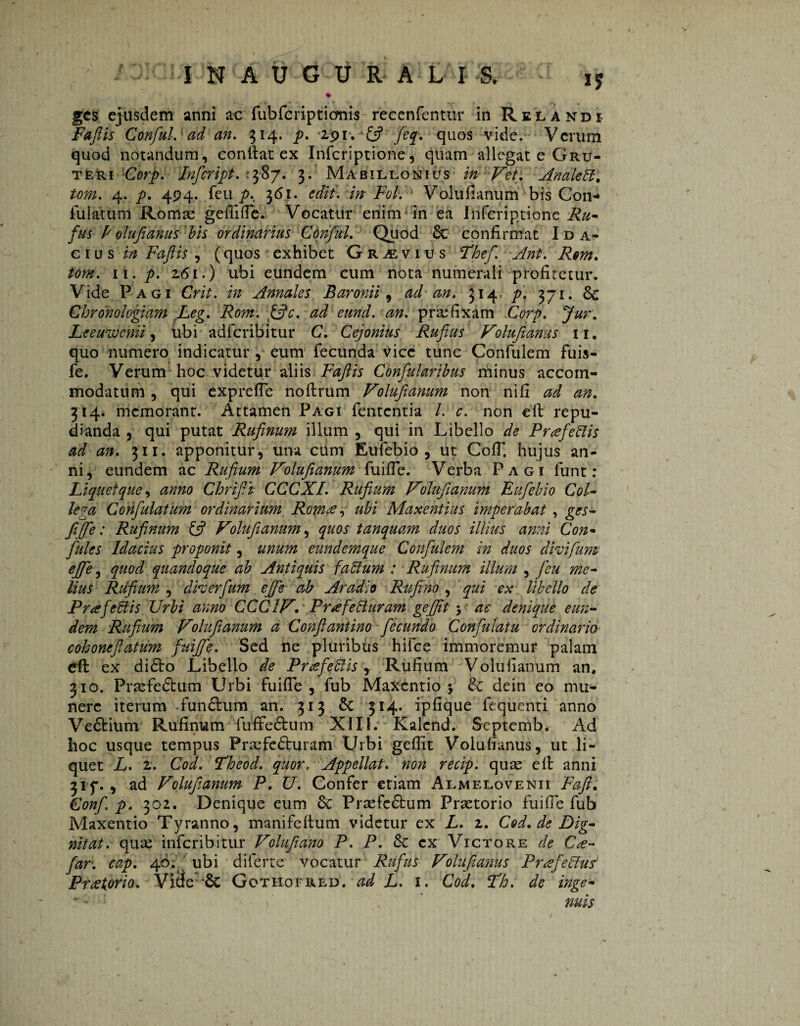 % ges ejusdem anni ac fubfcriptionis recenfentur in Relandi Faflis Conful. ad an. 314. p. 191. & fey. quos vide. Vcrum quod notandum, conftat ex Infcriptione, quam allegat e Gru- tèri Corp. Inficript. : 387. 3. Mabillonius in Vet. Anale ft. tom. 4. p. 494. feu y>. 361. edii. in Pol. Volufianum bis Con* fuiatum Romae gefiifle. Vocatur enim in ea Infcriptione Ru¬ fus E oïufianus'bis ordinarius Conful. Quod 6c confirmat Ida- cius in Faftis , (quos exhibet Gravius Fhef. Ant. Rem. tom. ii. p. 2.61.) ubi eundem cum nota numerali profitetur. Vide Pagi Crit. in Annales Baronii 9 ad an. 314. p. 371. 8c Chronologiam Leg. Rom. ffic. ad eund. an. praefixam Corp. Leeuwcnii, ubi adfcribitur C. Cejonius Rufius Volufianus 11. quo numero indicatur , eum fecunda vice tunc Confulem fuis- fe. Verum hoc videtur aliis Faftis Confuhribus minus accom¬ modatum , qui exprefle noftrum Volufianum non nifi ad an. 314. memorant. Attamen Pagi fententia /. c. non eft repu¬ dianda , qui putat Rufinum illum 5 qui in Libello de Prafeftis ad an. 311. apponitur, una citm Eufebio, ut CofT, hujus an¬ ni, eundem ac Rufium Volufianum fuifle. Verba Pagi funt: Liquet que, anno Chrifit CCCXI. Rufium Volufianum Eufebio Col¬ lega Confulatum ordinarium Rom<e, ubi Maxentius imperabat, ges- fi(fe: Rufinum £5? Volufianum, quos tanquam duos illius anni Con¬ futes Idacius proponit, unum eundemque Confulem in duos dhifium efie, quod quandoque ab Antiquis faftum : Rufinum illum , feu me¬ lius Rufium , dherfum ejfe ab Aradio Rufi no , qui ex libello de Prajeblis Urbi anno CCC1V. Pr^efefturam gefjit $ ac denique eun¬ dem Rufium Volufianum a Conftantino fecundo Confulatu ordinario cohoneftatum fuijfe. Sed ne pluribus hifce immoremur palam eft ex dióto Libello de Pnefeftis, Rufium Volufianum an, 310. Praefedhim Urbi fuifle , fub Maxentio 5 & dein eo mu¬ nere iterum -fun&um an. 313 Sc 314. ipfique fequenti anno Ve&ium Rufinum fuffedtum XIII. Kalend. Septemb. Ad hoc usque tempus Praefeóturam Urbi geflit Volufianus, ut li¬ quet L. 2. Cod. Fheod. quor. Appellat. non recip. quae eft anni 3if. , ad Volufianum P. U. Confer etiam Almelovenii Fafi. Confi p. 302. Denique eum 8c Praefectum Praetorio fuifle fub Maxentio Tyranno, manifeftum videtur ex L. 2. Cod. de Dig- nitat. quae inferibitur Volufiano P. P. &c ex Victore de C<e- fiar: cap. 46. ubi diferte vocatur Rufus Volufianus Pr<efeftus Pretoria. Vitfe 6c Gothofred. ad L. 1. Cod. fh. de inge- , nuis -< i