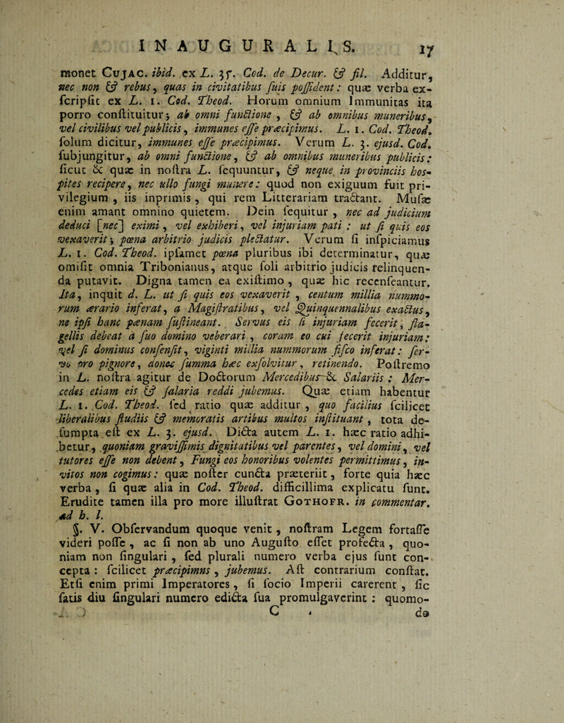 monet Cujac. ibid. ex L. 3f. Ccd. de Decur. (fi fil. Additur, nee non (fi rebus, quas in civitatibus fuis pojjident: quse verba ex- fcripfit ex L. 1. Cod. Fheod. Horum omnium Immunitas ita porro conflituitur > ab omni funftione , (fi ab omnibus muneribus vel civilibus vel publicis, immune s effe praecipimus. L. 1. GW. Theod. folum dicitur, immunes effe pr<ecipimus. Verum L. 3. CW. iubjungitur, ^ omni functione, £5? ^ omnibus muneribus publicis: ficuc Sc quae in noflra L. fequuntur, /0 provinciis hos- recipere, 0^ ullo fungi munere: quod non exiguum fuit pri¬ vilegium , iis inprimis, qui rem Litterariam traótant. Mufse enim amant omnino quietem. Dein lequitur , nec ad judicium ^ deduci [nec] eximi, vel exhiberi, vel injuriam pati : ut fi quis eos vexaverit s poena arbitrio judicis pleUatur. Verum (i infpiciamus L. 1. Cod. Fheod. ipfamet poena pluribus ibi determinatur, qu<s omifit omnia Tribonianus, atque foli arbitrio judicis relinquen¬ da putavit. Digna tamen ea exifiimo , quse hic reccnfeantur. Ita, inquit d. L. ut fi quis eos vexaverit , centum millia nummo- rum orario inferat, a Magiftratibus, vel Quinquennalibus exablus, ne ipfi hanc ponam fufiineant. Servus eis li injuriam fecerit, fla- gellis debeat a fuo domino veberari , coram eo cui fecerit injuriam: yel fi dominus confenfit, viginti millia nummorum fifco inferat: fer¬ vo oro pignore, donec fumma hoc exfolvitur, retinendo. Poilremo in L. noilra agitur de Doftorum MercedibusSalariis: Mer¬ cedes etiam eis (fi falaria reddi jubemus. Quse etiam habentut L. 1. Cod. Theod. fcd ratio quas additur, quo facilius fciljcet liberalibus fiudiis (fi memoratis artibus multos infiituant, tota de- fumpta eft ex L. 3. ejusd. Didia autem L. 1. haec ratio adhi¬ betur, quoniam graviffimis dignitatibus vel parentes, vel domini, vel tutores effe non debent, Fungi eos honoribus volentes permittimus, in¬ vitos non cogimus: quse nofter cunóta praeteriit, forte quia haec verba , fi quse alia in Cod. Fheod. difficillima explicatu funt. Erudite tamen illa pro more illuflrat Gothofr. in commentar. *d b. I. §. V. Obfervandum quoque venit , noftram Legem fortafTe videri poffic , ac fi non ab uno Augufio effiet profedia , quo¬ niam non fingulari , fed plurali numero verba ejus funt con¬ cepta : fcilicet proripimus , jubemus. A fi contrarium confiat. Etfi enim primi Imperatores, fi focio Imperii carerent , fic fatis diu fingulari numero edidta fua promulgaverint : quomo- ) C * C9