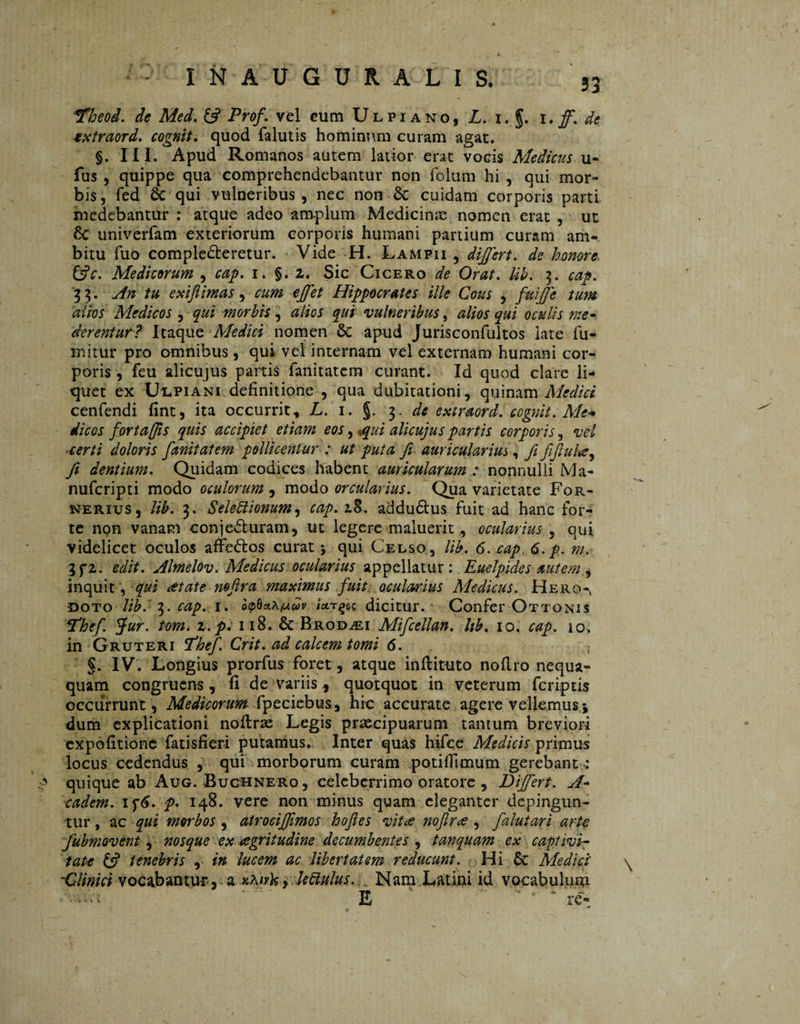 *Fheod. de Med. (fi Prof. vel cum Ulpiano, L. i. g. 1. ff. de extraord. eognit. quod falutis hominum curam agat. §. III. Apud Romanos autem latior erat vocis Medicus u- fus , quippe qua comprehendebantur non folum hi , qui mor¬ bis, fed & qui vulneribus , nec non 8c cuidam corporis parti medebantur : atque adeo amplum Medicinas nomen erat , ut '& univerfam exteriorum corporis humani partium curam am¬ bitu fuo comple&eretur. Vide H. Lampii , differt, de honore, (fic. Medicorum , cap. i. §.2. Sic Cicero de Orat. lib. 3. cap. 3 3. An tu exi fi imas , cum effet Hippocrates ille Cous , fuifje tum alios Medicos , qui morbis, alios qui vulneribus, alios qui oculis me» derentur? Itaque Medici nomen 8c apud Jurisconfultos late fu¬ rni tu r pro omnibus , qui vel internam vel externam humani cor¬ poris , feu alicujus partis fanitatcm curant. Id quod clare li¬ quet ex Ulpiani definitione , qua dubitationi, quinam Medici cenfendi fint, ita occurrit, L. 1. §. 3, de extraord. eognit. Me* dic os forta [jis quis accipiet etiam eos, ,qui alicujus partis corporis, vel «terti doloris fmitatem pollicentur : ut puta fi auricularius, fi fiftula, fi dentium. Quidam codices habent auricularum : nonnulli Ma- nuferipti modo oculorum , modo orcularius. Qua varietate For- nerius , lib. 3. SeleEiionum, 18. addudtus fuit ad hanc for¬ te non vanam conjedturam, ut legere maluerit, ocularius 5 qui videlicet oculos affe&os curat 5 qui Celso, lib. 6.tap.,6.p. m. 3 fi. edit. Almelov. Medicus ocularius appellatur: Euelpides autem inquit, qui at at e mfira maximus fuit ocularius Medicus. Hero-, doto lib. 3. cap. 1. op8c%X(Xdv Urqc; dicitur. Confer Ottonis P’hef. Jur. tom. 2. p. 118. & Brod^ei Mifcellan. Ub. 10. cap. 10. in Gruteri fhef. Crit. ad calcem tomi 6. §. IV. Longius prorfus foret, atque inlHtuto nofi.ro nequa¬ quam congruens, fi de variis, quotquot in veterum feriptis occurrunt, Medicorum fpeciebus , hic accurate agere vellemus \ dum explicationi noftrae Legis praecipuarum tantum breviori expolitione fatisfieri putamus. Inter quas hifce Medicis primus locus cedendus , qui morborum curam potifiimum gerebant : quique ab Aug. Buchnero, celeberrimo oratore , Differt. A- eadem. if£. p. 148. vere non minus quam eleganter depingun¬ tur , ac qui morbos, atrociffimos hofies vita noftra , falutari arte fubmovent, nosque ex agritudine decumbentes , tanquam ex captivi¬ tate (fi tenebris , in lucem ac libertatem reducunt. Hi & Medici' 'Clinici vocabantur, a xKivk , Uftulus. Nam Latini id vocabulum E ‘ re- «*