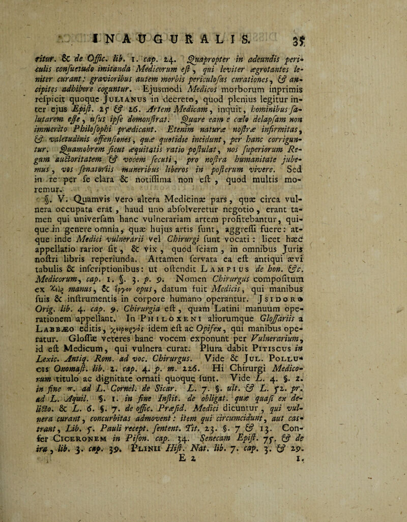 INAUGURALI S. 3$; fitur. Sc de Offic. lib. i. cap. 24. Quapropter in adeundis peri* culis confuetudo imitanda Medicorum efi , qui leviter aegrotantes le¬ niter curant: gravioribus autem morbis periculofas curationes, & an* cipites adhibere coguntur. Ejusmodi Medicos morborum inprimis refpicit quoque Julianus in decreto, quod plenius legitur in¬ ter ejus Epift. zy & 16. Artem Medicam, inquit, hominibus fiz- lutarem e fle, ufus ipfe domonftrat. Quare eam e coelo delapfam non immerito Philofophi prodicant. Etenim natura nofirre infirmitas, ££ valetudinis offenfiones, qurs quotidie incidunt, per hanc corrigun¬ tur, Quamobrem ficut <e quit at is ratio poflulat, »0/ fuperiorum Re¬ gum auctoritatem £5? vocem fecuti, pn? humanitate jube¬ mus , fenat oriis muneribus liberos in poft erum vivere. Sed in re per fe clara 6c notiffima non eft , quod multis mo¬ remur. §. V. Quamvis vero altera Medicinae pars, quae circa vul¬ nera occupata erat , haud uno abfolveretur negotio, erant ta¬ men qui univerfam hanc vulnerariam artem profitebantur, qui¬ que in genere omnia, quae hujus artis funt, aggrefE fuere: at¬ que inde Medici vulnerarii vel Chirurgi funt vocati : licet haec appellatio rarior fit, Sc vix , quod fciam , in omnibus Juris noftri libris reperiunda. Attamen fervata ea eft antiqui sevi tabulis Sc inferiptionibus: ut offendit Lampius de hon. &c. Medicorum, cap. 1. §. 3. p. p. Nomen Chirurgus compofttum ex manus, Sc ipyov opus, datum fuit Medicis, qui manibus fuis Sc inftrumentis in corpore humano operantur. Jsidor® Orig. lib. 4. cap. p, Chirurgia eft, quam Latini manuum ope¬ rationem appellant. In Philoxeni aliorumque Gloffariis a Labb^eo editis, idem eft ac Opifex, qui manibus ope¬ ratur. Gloflae veteres hanc vocem exponunt per Vulnerarium, id eft Medicum, qui vulnera curat. Plura dabit Pitiscus in Lexic. Antiq. Rom. ad voc. Chirurgus. Vide Sc Jul. Pollu* cis Onomaft. lib. 2. cap. 4. p. m. 116. Hi Chirurgi Medico¬ rum titulo ac dignitate ornati quoque funt. Vide L. 4. §. 2. in fine *. ad L. Cornei, de Sicar. L. 7. §. uit. & L. f2. pr. ad L. Aquil. %. 1. in fine Inftit. de obligat, qux quafi ex de- UCto. Sc L. 6. §. 7. de offic. Prafid. Medici dicuntur , qui vul¬ nera curant, concurbitas admovent: item qui circumcidunt, aut cas¬ trant, Lib* 7. Pauli recept, fient ent* Lit. 23. §. 7 £5? 13. Con¬ fer Ciceronem in Pifon. cap. 34. Senecam Epift. jy. £5? de ira, lib* 3. cap. 39. Plinii Hifi. Nat. lib. 7. 3. ££ 29* Ei x. / \ \