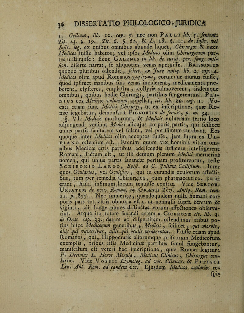 v x. Gellium, lib. i2. cap. f. nec non Pauli lib. J. fententi fit. 23. §. 19. 7Ï/. <5. §. 62. & L. 18. §. 10, de.Inftr. vel Injlr. leg. ex quibus omnibus abunde liquet, Chirurgos inten Medicos fu i fle habitos > vel ipfos Medicos olim Chirurgorum par-, tes fuflinuifle : flcut Galenus in lib. de curat, per. fang. mif~ fion. diferte narrat, fe aliquoties venas aperuifle. Brissonius» quoque pluribus oflendit , feleft. ex Jure antiq. lib. 2. cap. 4., Medicos olim apud Romanos , eorumque munus fuifle, quod ipflmet manibus fuis venas inciderent, medicamenta prae¬ berent, clyIteres, emplaftra , collyria admoverent, iisdemque omnibus, quibus hodie Chirurgi, partibus fungerentur. Pli¬ nius eos Medicos vulnerum appellat, cit. lib. zp. cap. 1. Vo¬ cati etiam funt Medici Chirurgi, ut ex inferiptione, quae Ro¬ mae legebatur, demolierat Pignorius de fervis, p. m. 34. §. VI. Medicis morborum , 6c Medicis vulnerum tertio loco adjungendi veniunt Medici alicujus corporis.partis, qui fcilicet unius partis fanitatem vel folam, vel potiflimum curabant. Eos quoque inter Medicos olim acceptos fuifle, jam fupra ex Ul¬ piano oflenfum efl:. Etenim quum vix hominis vitam om¬ nibus Medicae artis partibus addifeendis fufficere intelligerent Romani, faólum efl , ut illi demum plenum Medici meruerint nomen, qui unius partis fanandae peritiam profiterentur, tefte Scribonio Largo, Epift. ad C. Julium Callijlum. Inter quos Ocularios, vel Oculifias , qui in curandis oculorum affedti- bus, tum per remedia Chirurgica, tum pharmaceutica, periti erant , haud infimum locum tenuifle conflat. Vide Sertor. Ursatum de notis Roman, in Gr^evii fhef. Antiq. Rom. tomi 11. p. 8ff. N$c immerito, quandoquidem nulla humani cor¬ poris pars tot vitiis obnoxia efl y ut nonnulli fupra centum viginti , alii longe plures diflindlas eorum affe&iones obferva- rint. Atque ita totam fanandi artem a Cicerone cit. lib. 3. de Orat. cap. 33. datam ac difpertitam o flendi mus tribus po¬ tius hifce Medicorum generibus y Medicis , fcilicet, qui morbis , altis qui vulneribusaliis- qui oculis mederentur. Fuifle etiam apud Romanos, qui, Hippocratis aliorumque prifeorum McdicorunL exemplis , tribus iflis Medicinae partibus flmul fungebantur,, manifeflum efl veteri hac inferiptione , quas Romae, legitur t P. Decimus L. Heros Merula , Medicus Clinicus , Chirurgus ocu- larius. Vide Vo.ssu Etymolog. ad voc. Clinicus, dc Pitisci Lex. Ant. Rom. ad eandem, voc. Ejusdem Medicos ocularios re»