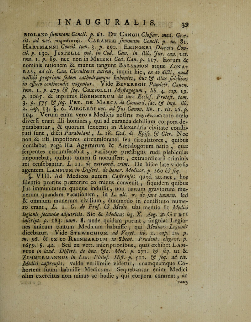 riolano fummam Concil. p. 6i. Du Cangii Gloffar. «V. ^ •voc. Tn^ioSivTy\. Caranz^e fummam Concil. ^>. §i. Hartmanni Concil. tom. 9. 2po. Ehingeri Decreta Con« cil.p, 130. Justelli »0/. /» Cod. Can. 20 ZiL /002. 1. y>. 8p. nec non in Meieri CW. Can. p. 2,17. Eorum £c nominis rationem £c munus tangunt Balsamon atque Zona- ras, adcit. Can. Circuitores autem, inquit hic, ex eo diïïi y quod nullibi propriam fedem cathedramque habentes, huc & illuc fidelibus in ojficio continendis •vagentur. Vide Beveregii Pandett. Canon. tom. 1. p. 47P £5? feq. Cresollii Myfiagogum , Ub. 4. cap. 19, p. ioóf. £c inprimis Böehmerum i» Ecclef. Protefi. tom. 3. ƒ>. f7f £5?/^. Pet. de Marca ^ Concord.fac. £5? z>«/). Ub. 2. 13. J. Ó. ZiEGLERi not. ad Jus Canon. Ub. 1. tit. 16.p. IP4. Verum enim vero a Medicis noflris ntyotNuT^e toto coelo diverfi erant illi homines, qui ad curanda debilium corpora de¬ putabantur , Sc quorum fexcenti in Alexandria civitate confli- tuti funt , didi Parabolani, L. 18. Cod. de Epific. £5? Cler. Nec non & ifli impoftores circumforanei feu circulatores , quibus conflabat vaga illa Agyrtarum Sc Aretalogorum natio , quas ferpentes circumferebat , variisque pradligiis rudi plebicuhe imponebat, quibus tamen fi nocuifTent , extraordinarii criminis rei cenfebantur. L. 11. de extraord. crim. De hifce late vide fis agentem Lampium in Differt, de honor. Medicor, p. 160 £5? feq. §. VIII. Ad Medicos autem Cafirenfes quod attinet , hos filentio prorfus praeterire eo minus convenit , fiquidem quibus Jus immunitatem quoque indulfit, non tantum graviorum mu¬ nerum quandam vacationem , in L. ult. ir. de jure immun. fed & omnium munerum civilium , dummodo in conflituto nume¬ ro erant, L. 1. C. de Prof. £5? Medie ubi mentio fit Medici legionis fecunda adjutricis. Sic Sc Ale dirus leg. X. Aug. in G u © 11 infeript. p. 183: num. 8. unde quidam putant , lingulas Legio¬ nes unicum tantum .Medicum habui fle , qui Medicus Legionis dicebatur. Vide Stewechium ad Feget. Ub. z. cap. 10. p. m. 96. 6c ex eo Reinhardum in Iheat. Prudent, elegant, p. 1 <Sfp. §. 42. Sed ex vett. infcriptionibus, quas exhibet Lam- pius in laud. Differt, de hon. &c. Med. p. 271. (fi fe%- ut Sc Zimmermannus in Lex. Phikf Hifi. p. fii. (fi feq. ad tit. Medici cafirenfes. valde verifimile videtur, unamquamque Co-. hortem fuum habuiffe Medicum. Sequebantur enim Medici olim exercitus non minus ac hodie , qui corpora curarent, ac