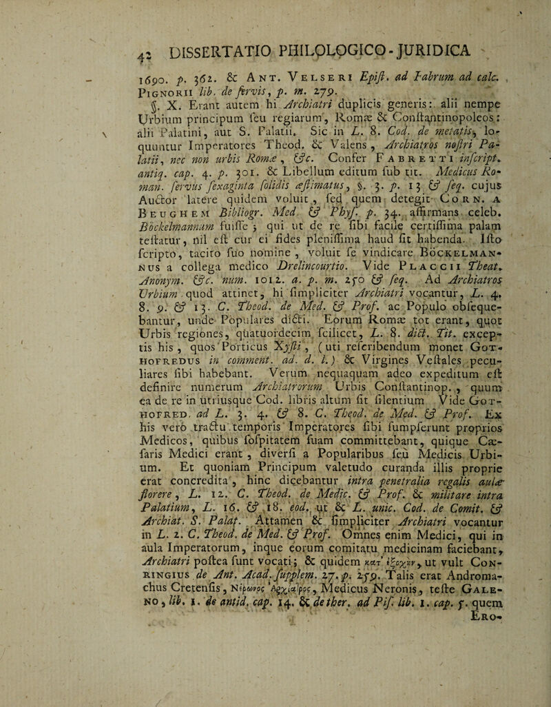 T690. p. 362. 6c Ant. Velseri Epift. ^ Tabrum ad calc. Pignori i lib.de fervis, p. m. 2 79. g. X. Erant autem hi Archiatri duplicis generis:, alii nempe Urbium principum feu regiarum, Romse & Conftaqtinopoleos: alii Palatini, aut S. Palatii, Sic in L. 8. Cod. de metatis, lo¬ quuntur Imperatores Theod. 6c Valens, Archiatros nofiri Pa¬ latii , nec non urbis Róma , ÖV. Confer Fabretti infcriptc. 0«/^. fljp. 4. p. 301. & Libellum editum fub tit. Medicus Êo* man. fervus fexaginta [olidis afiimatus, §. 3. p. 13 £s? fecj. cujus Auctor latere quidem voluit , fed quem detegit Corn. a Beughem Bibliogr. Med. & Phyf. p. 34. affirmans celeb. Bockelmannum fuifle j qui ut de re fibi facile certiffima palam teitatur, nil eft cur ei fides pleniffima haud fit habenda. Illo fcripto, tacito fuo nomine , voluit fe vindicare Böckelman- nus a collega medico Drelincourtio. Vide Placcii Theat» Anonym. (fle. num. 1012. a. p. m» 2fo & feq. Ad Archiatros Urbium .quod attinet, hi fimpliciter Archiatri vocantur, L. 4. 8. 9. 0 15. C. Theod. de Med. £5? Prof. ac Populo obfeque- bantur, unde Pópulares di£fci. Eorum Romre tot erant, quot Urbis regiones, qüatuordecim fcilicet, L. 8. diti. Tit. excep¬ tis his, quos Porticus Xyfti, (uti refcribendum monet Got- hofredus in comment. ad. d. I.) di Virgines Veflales pecu¬ liares fibi habebant. Verum nequaquam adeo expeditum eft definire numerum Archiatrorum Urbis Coriltantinop..,'quum ea de re in utriusque Cod. libris altum fit filentium Vide Got- hofre~d, ad L. 3. 4. £5? 8. C. Theod. de Med. & Prof.. Ex his vero tradiu . temporis Imperatores fibi fumpferunt proprios Medicos, quibus föfpitatem fuam committebant, quique Cse- faris Medici erant , diverfi a Popularibus feu Medicis Urbi¬ um. Et quoniam Principum valetudo curanda illis proprie erat concredita , hinc dicebantur intra penetralia regalis aula- florere, L. iz. C. Theod. de Medie, (fl Prof. & militare intra Palatium, L. i<5. £5? i8. eod. ut 6c L. unie. Cod. de Comit. (fl Archiat. S. Palaf. Attamen & fimpliciter Archiatri vocantur in L. z. C. Theod. de Med. & Prof. Omnes enim Medici, qui in aula Imperatorum, inque eorum comitatu medicinam faciebantr Archiatri poflea funt vocati ; Sc quidem ut vult Con- ringius de Ant. Acad. fupplem. zy.p. if$. Talis erat Androma- chus Cretenfis , Népappg A^lulpfe, Medicus Neronis , tefte Gale¬ no , lib% 1. de antid. cap. 14, dtdether. ad Pifl lib. 1. cap. f, quem Ero-